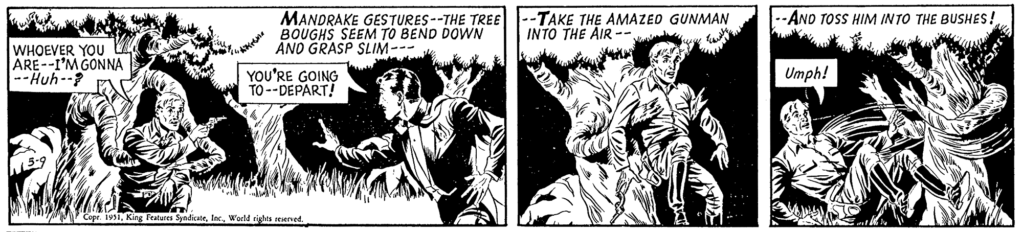 Illustration OCR: WHOEVER YOU ARE--I'M GONNA --Huh--? Akrona MANDRAKE GESTURES--THE TREE BOUGHS SEEM TO BEND DOWN AND GRASP SLIM. YOU'RE GOING TO--DEPART! Copr. 1951World rights reserved. --TAKE THE AMAZED GUNMAN INTO THE AIR- -AND TOSS HIM INTO THE BUSHES! Umph! SJON WHOEVER YOU ARE -- I'M GONNA --Huh-- ? Akrona MANDRAKE GESTURES -- THE TREE BOUGHS SEEM TO BEND DOWN AND GRASP SLIM . YOU'RE GOING TO -- DEPART ! Copr . 1951King Features SyndicateWorld rights reserved . --TAKE THE AMAZED GUNMAN INTO THE AIR -AND TOSS HIM INTO THE BUSHES ! Umph ! SJON