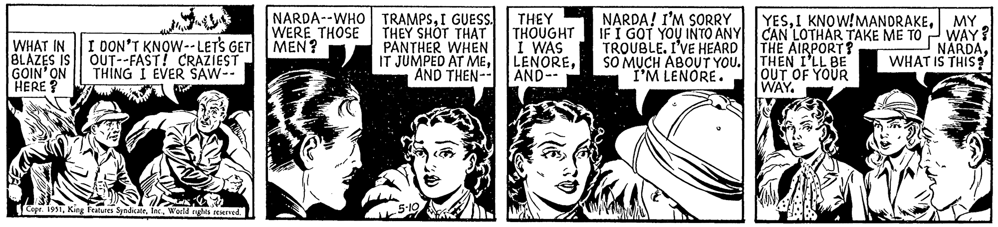 Style OCR: WHAT IN I DON'T KNOW--LET'S GET BLAZES IS OUT--FAST! CRAZIEST GOIN' ON THING I EVER SAW-- HERE? Copr. 1951World rights reserved. NARDA- WHO WERE THOSE MEN? TRAMPSI GUESS. THEY SHOT THAT PANTHER WHEN IT JUMPED AT MEAND THEN-- 5-10 THEY THOUGHT I WAS LENOREAND-- NARDA! I'M SORRY IF I GOT YOU INTO ANY TROUBLE. I'VE HEARD SO MUCH ABOUT YOU. I'M LENORE. YESMY CAN LOTHAR TAKE ME TO WAY? THE AIRPORT? NARDATHEN I'LL BE WHAT IS THIS? OUT OF YOUR WAY. WHAT IN I DON'T KNOW -- LET'S GET BLAZES IS OUT -- FAST ! CRAZIEST GOIN ' ON THING I EVER SAW- HERE ? Copr . 1951King Features SyndicateWorld rights reserved . NARDA- WHO WERE THOSE MEN ? TRAMPSI GUESS . THEY SHOT THAT PANTHER WHEN IT JUMPED AT MEAND THEN- 5-10 THEY THOUGHT I WAS LENOREAND- NARDA ! I'M SORRY IF I GOT YOU INTO ANY TROUBLE . I'VE HEARD SO MUCH ABOUT YOU . I'M LENORE . YESI KNOW ! MANDRAKEMY CAN LOTHAR TAKE ME TO WAY ? THE AIRPORT ? NARDATHEN I'LL BE WHAT IS THIS ? OUT OF YOUR WAY .