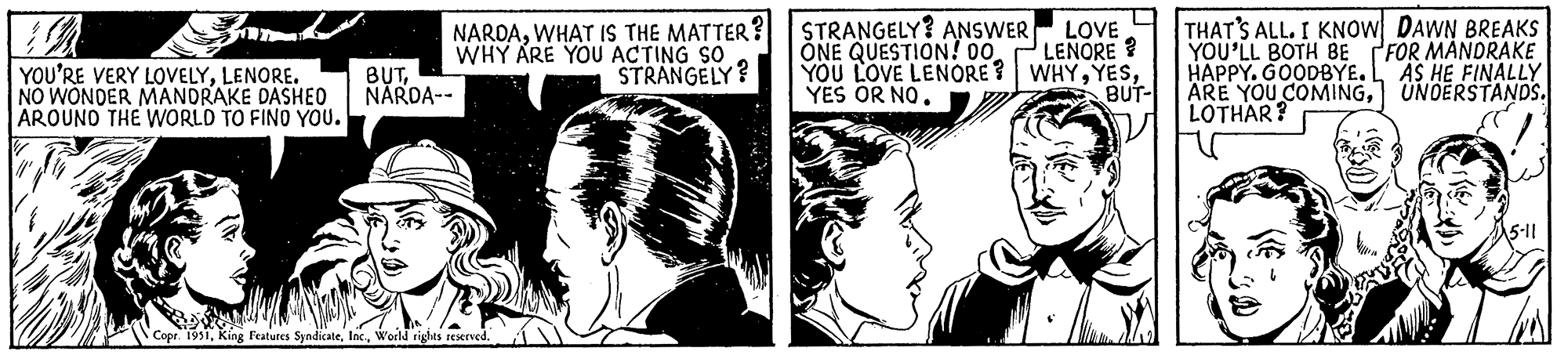 Line OCR: STRANGELY? ANSWER ONE QUESTION! 00 YOU LOVE LENORE? WHYYES OR NO. BUT- TRA 12 YOU'RE VERY LOVELYLENORE. NO WONDER MANDRAKE DASHED AROUND THE WORLD TO FIND YOU. BUTNARDA-- NARDAWHAT IS THE MATTER? WHY ARE YOU ACTING SO STRANGELY? Copr. 1951World rights reserved. LOVE LENORE? THAT'S ALL. I KNOW YOU'LL BOTH BE HAPPY. GOODBYE. ARE YOU COMINGLOTHAR? DAWN BREAKS FOR MANDRAKE AS HE FINALLY UNDERSTANDS. 5-11 STRANGELY ? ANSWER ONE QUESTION ! 00 YOU LOVE LENORE ? WHYYES OR NO . BUT TRA 12 YOU'RE VERY LOVELYLENORE . NO WONDER MANDRAKE DASHED AROUND THE WORLD TO FIND YOU . BUTNARDA- NARDAWHAT IS THE MATTER ? WHY ARE YOU ACTING SO STRANGELY ? Copr . 1951King Features SyndicateWorld rights reserved . LOVE LENORE ? THAT'S ALL . I KNOW YOU'LL BOTH BE HAPPY . GOODBYE . ARE YOU COMINGLOTHAR ? DAWN BREAKS FOR MANDRAKE AS HE FINALLY UNDERSTANDS . 5-11