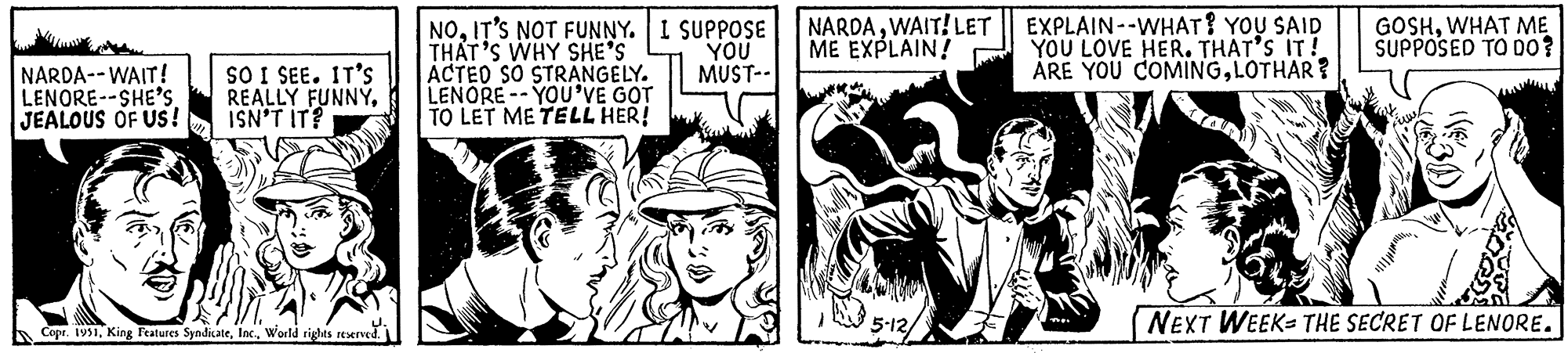 Gesture OCR: NARDA--WAIT! LENORE--SHE'S JEALOUS OF US! SO I SEE. IT'S REALLY FUNNYISN'T IT? Copr. 1951World rights reserved. NOIT'S NOT FUNNY. I SUPPOSE THAT'S WHY SHE'S ACTED SO STRANGELY. LENORE-YOU'VE GOT TO LET ME TELL HER! YOU MUST-- NARDAWAIT! ME EXPLAIN! 5-12/ LET EXPLAIN--WHAT? YOU SAID YOU LOVE HER. THAT'S IT! ARE YOU COMINGLOTHAR? GOSHWHAT ME SUPPOSED TO DO? NEXT WEEK THE SECRET OF LENORE. NARDA -- WAIT ! LENORE -- SHE'S JEALOUS OF US ! SO I SEE . IT'S REALLY FUNNYISN'T IT ? Copr . 1951King Features SyndicateWorld rights reserved . NOIT'S NOT FUNNY . I SUPPOSE THAT'S WHY SHE'S ACTED SO STRANGELY . LENORE - YOU'VE GOT TO LET ME TELL HER ! YOU MUST- NARDAWAIT ! ME EXPLAIN ! 5-12 / LET EXPLAIN -- WHAT ? YOU SAID YOU LOVE HER . THAT'S IT ! ARE YOU COMINGLOTHAR ? GOSHWHAT ME SUPPOSED TO DO ? NEXT WEEK THE SECRET OF LENORE .