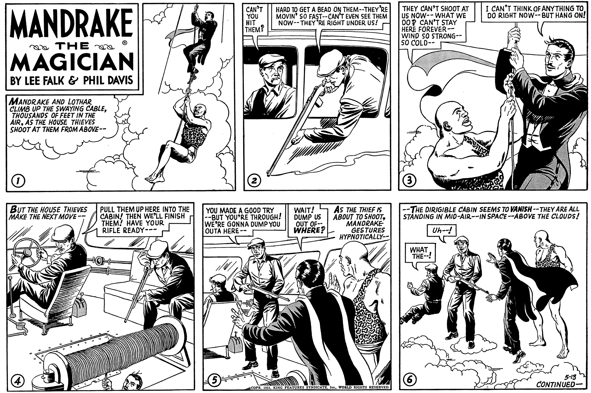 Line OCR: MANDRAKE THE MAGICIAN BY LEE FALK & PHIL DAVIS MANDRAKE AND LOTHAR CLIMB UP THE SWAYING CABLETHOUSANDS OF FEET IN THE AIRAS THE HOUSE THIEVES SHOOT AT THEM FROM ABOVE-- O BUT THE HOUSE THIEVES MAKE THE NEXT MOVE-- 4 PULL THEM UP HERE INTO THE CABIN! THEN WE'LL FINISH THEM! HAVE YOUR RIFLE READY--- CAN'T YOU HIT THEM? 5 HARD TO GET A BEAD ON THEM--THEY'RE MOVIN' SO FAST--CAN'T EVEN SEE THEM NOW THEY'RE RIGHT UNDER US! YOU MADE A GOOD TRY --BUT YOU'RE THROUGH! WE'RE GONNA DUMP YOU OUTA HERE -- WAIT! DUMP US OUT OF-- WHERE? AS THE THIEF IS ABOUT TO SHOOTMANDRAKE GESTURES HYPNOTICALLY-- COPR. 1951WORLD RIGHTS RESERVED. THEY CAN'T SHOOT AT US NOW--WHAT WE DO? CAN'T STAY HERE FOREVER-- WIND SO STRONG-- SO COLD-- 3 -THE DIRIGIBLE CABIN SEEMS TO VANISH--THEY ARE ALL STANDING IN MID-AIR--IN SPACE--ABOVE THE CLOUDS! Uh--! WHAT THE--! I CAN'T THINK OF ANYTHING TO DO RIGHT NOW--BUT HANG ON! (6) 5-13 CONTINUED- MANDRAKE THE MAGICIAN BY LEE FALK & PHIL DAVIS MANDRAKE AND LOTHAR CLIMB UP THE SWAYING CABLETHOUSANDS OF FEET IN THE AIRAS THE HOUSE THIEVES SHOOT AT THEM FROM ABOVE- O BUT THE HOUSE THIEVES MAKE THE NEXT MOVE- 4 PULL THEM UP HERE INTO THE CABIN ! THEN WE'LL FINISH THEM ! HAVE YOUR RIFLE READY --- CAN'T YOU HIT THEM ? 5 HARD TO GET A BEAD ON THEM -- THEY'RE MOVIN ' SO FAST -- CAN'T EVEN SEE THEM NOW THEY'RE RIGHT UNDER US ! YOU MADE A GOOD TRY --BUT YOU'RE THROUGH ! WE'RE GONNA DUMP YOU OUTA HERE -- WAIT ! DUMP US OUT OF- WHERE ? AS THE THIEF IS ABOUT TO SHOOTMANDRAKE GESTURES HYPNOTICALLY- COPR . 1951KING FEATURES SYNDICATEWORLD RIGHTS RESERVED . THEY CAN'T SHOOT AT US NOW -- WHAT WE DO ? CAN'T STAY HERE FOREVER- WIND SO STRONG- SO COLD- 3 -THE DIRIGIBLE CABIN SEEMS TO VANISH -- THEY ARE ALL STANDING IN MID - AIR -- IN SPACE -- ABOVE THE CLOUDS ! Uh-- ! WHAT THE-- ! I CAN'T THINK OF ANYTHING TO DO RIGHT NOW -- BUT HANG ON ! ( 6 ) 5-13 CONTINUED