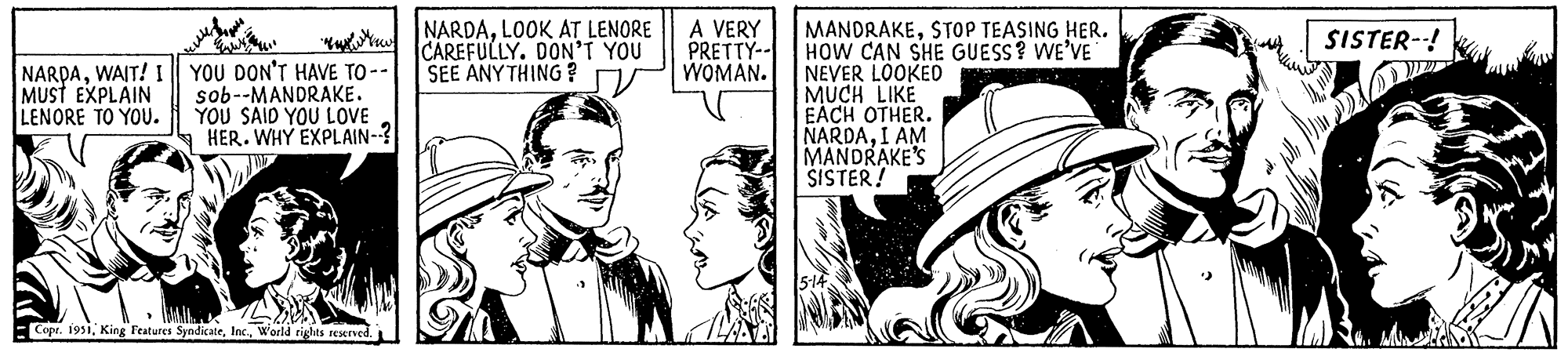 Fictional character OCR: ??? NARDAWAIT! I YOU DON'T HAVE TO -- MUST EXPLAIN LENORE TO YOU. sob--MANDRAKE. YOU SAID YOU LOVE HER. WHY EXPLAIN--? Copr. 1951World rights reserved. NARDALOOK AT LENORE CAREFULLY. DON'T YOU SEE ANYTHING? A VERY PRETTY-- WOMAN. MANDRAKESTOP TEASING HER. HOW CAN SHE GUESS? WE'VE NEVER LOOKED MUCH LIKE EACH OTHER. NARDAI AM MANDRAKE'S SISTER! SISTER--! ??? NARDAWAIT ! I YOU DON'T HAVE TO -- MUST EXPLAIN LENORE TO YOU . sob -- MANDRAKE . YOU SAID YOU LOVE HER . WHY EXPLAIN-- ? Copr . 1951King Features SyndicateWorld rights reserved . NARDALOOK AT LENORE CAREFULLY . DON'T YOU SEE ANYTHING ? A VERY PRETTY- WOMAN . MANDRAKESTOP TEASING HER . HOW CAN SHE GUESS ? WE'VE NEVER LOOKED MUCH LIKE EACH OTHER . NARDAI AM MANDRAKE'S SISTER ! SISTER-- !