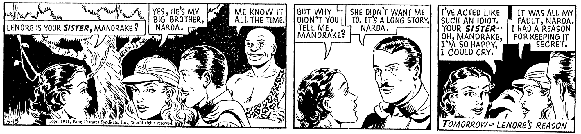 Line OCR: LENORE IS YOUR SISTERMANORAKE? 5-15 YESHE'S MY BIG BROTHERNARDA. Copr. 1951World rights reserved. ME KNOW IT ALL THE TIME. BUT WHY DIDN'T YOU TELL MEMANDRAKE? SHE DIDN'T WANT ME TO. IT'S A LONG STORYNARDA. I'VE ACTED LIKE SUCH AN IDIOT. YOUR SISTER-- OHI COULD CRY. IT WAS ALL MY FAULTNARDA. I HAD A REASON FOR KEEPING IT SECRET. TOMORROW LENORE'S REASON LENORE IS YOUR SISTERMANORAKE ? 5-15 YESHE'S MY BIG BROTHERNARDA . Copr . 1951King Features SyndicateWorld rights reserved . ME KNOW IT ALL THE TIME . BUT WHY DIDN'T YOU TELL MEMANDRAKE ? SHE DIDN'T WANT ME TO . IT'S A LONG STORYNARDA . I'VE ACTED LIKE SUCH AN IDIOT . YOUR SISTER- OHI'M SO HAPPYI COULD CRY . IT WAS ALL MY FAULTNARDA . I HAD A REASON FOR KEEPING IT SECRET . TOMORROW LENORE'S REASON