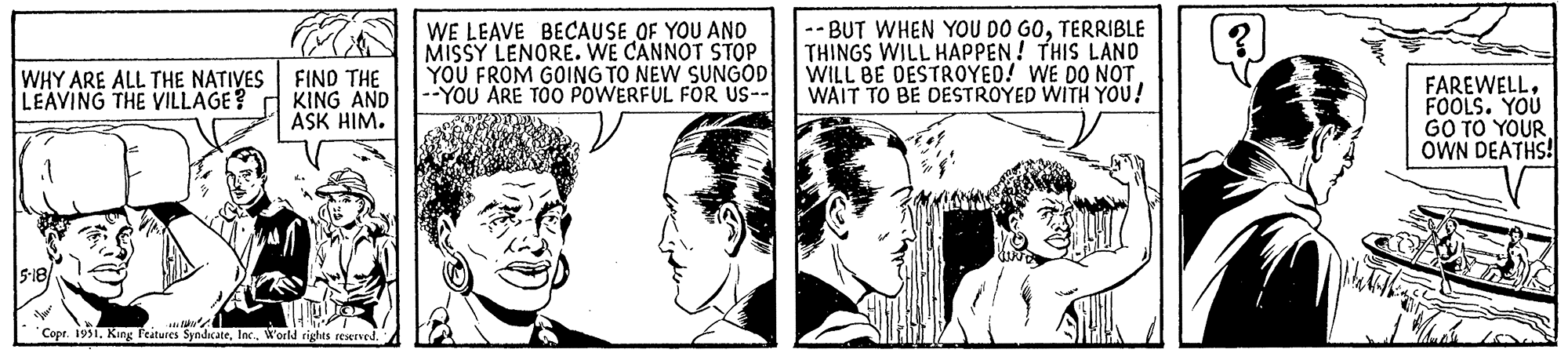 Gesture OCR: WHY ARE ALL THE NATIVES LEAVING THE VILLAGE? 5-18 FIND THE KING AND ASK HIM. Copr. 1951World rights reserved. WE LEAVE BECAUSE OF YOU AND MISSY LENORE. WE CANNOT STOP YOU FROM GOING TO NEW SUNGOD --YOU ARE TOO POWERFUL FOR US-- --BUT WHEN YOU DO GOTERRIBLE THINGS WILL HAPPEN! THIS LAND WILL BE DESTROYED! WE DO NOT WAIT TO BE DESTROYED WITH YOU! FAREWELLFOOLS. YOU GO TO YOUR OWN DEATHS!| WHY ARE ALL THE NATIVES LEAVING THE VILLAGE ? 5-18 FIND THE KING AND ASK HIM . Copr . 1951King Features SyndicateWorld rights reserved . WE LEAVE BECAUSE OF YOU AND MISSY LENORE . WE CANNOT STOP YOU FROM GOING TO NEW SUNGOD --YOU ARE TOO POWERFUL FOR US- --BUT WHEN YOU DO GOTERRIBLE THINGS WILL HAPPEN ! THIS LAND WILL BE DESTROYED ! WE DO NOT WAIT TO BE DESTROYED WITH YOU ! FAREWELLFOOLS . YOU GO TO YOUR OWN DEATHS ! |