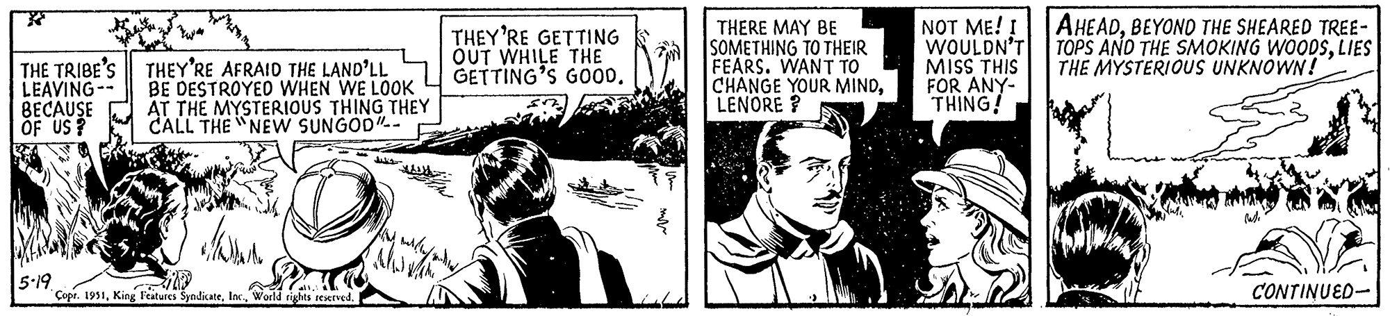 Fictional character OCR: THE TRIBE'S LEAVING-- BECAUSE OF US? 5-19 THEY'RE AFRAID THE LAND'LL BE DESTROYED WHEN WE LOOK AT THE MYSTERIOUS THING THEY CALL THE NEW SUNGOD"-- ww all.! Copr. 1951World rights reserved. THEY'RE GETTING OUT WHILE THE GETTING'S GOOD. mitleid THERE MAY BE SOMETHING TO THEIR FEARS. WANT TO CHANGE YOUR MINDLENORE? NOT ME! I WOULDN'T MISS THIS FOR ANY- THING! AHEADBEYOND THE SHEARED TREE- TOPS AND THE SMOKING WOODSLIES THE MYSTERIOUS UNKNOWN! CONTINUED THE TRIBE'S LEAVING- BECAUSE OF US ? 5-19 THEY'RE AFRAID THE LAND'LL BE DESTROYED WHEN WE LOOK AT THE MYSTERIOUS THING THEY CALL THE NEW SUNGOD " -- ww all . ! Copr . 1951King Features SyndicateWorld rights reserved . THEY'RE GETTING OUT WHILE THE GETTING'S GOOD . mitleid THERE MAY BE SOMETHING TO THEIR FEARS . WANT TO CHANGE YOUR MINDLENORE ? NOT ME ! I WOULDN'T MISS THIS FOR ANY THING ! AHEADBEYOND THE SHEARED TREE TOPS AND THE SMOKING WOODSLIES THE MYSTERIOUS UNKNOWN ! CONTINUED