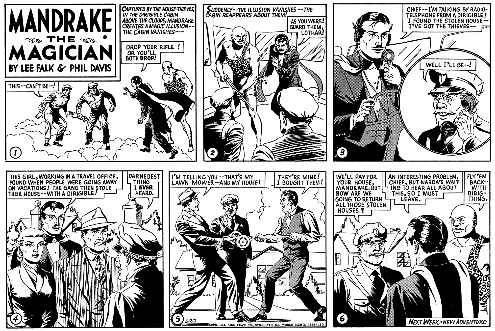 Line OCR: MANDRAKE THE MAGICIAN BY LEE FALK & PHIL DAVIS THIS--CAN'T BE--! 1 THIS GIRLFOUND WHEN PEOPLE WERE GOING AWAY ON VACATIONS! THE GANG THEN STOLE THEIR HOUSE --WITH A DIRIGIBLE! CAPTURED BY THE HOUSE-THIEVESIN THE DIRIGIBLE CABIN ABOVE THE CLOUDSMANDRAKE CREATES A MAGIC ILLUSION-- THE CABIN VANISHES--- DROP YOUR RIFLE ! OR YOU'LL BOTH DROP! DARNE DEST THING I EVER HEARD. SUDDENLY--THE ILLUSION VANISHES -- THE CABIN REAPPEARS ABOUT THEM! I'M TELLING YOU --THAT'S MY LAWN MOWER--AND MY HOUSE! 55-20 AS YOU WERE! GUARD THEMLOTHAR! THEY'RE MINE! I BOUGHT THEM! ¡COPR. 1951WORLD RIGHTS RESERVED. 3 WE'LL PAY FOR YOUR HOUSEMANDRAKE. BUT HOW ARE WE GOING TO RETURN ALL THOSE STOLEN HOUSES? 6 CHIEF--I'M TALKING BY RADIO- TELEPHONE FROM A DIRIGIBLE ! I FOUND THE STOLEN HOUSE -- I'VE GOT THE THIEVES-- WELL I'LL BE--! AN INTERESTING PROBLEMBUT NARDA'S WAIT- ING TO HEAR ALL ABOUT THISSO I MUST LEAVE. FLY 'EM BACK-- WITH DIRIG- THING. NEXT WEEK-NEW ADVENTURE MANDRAKE THE MAGICIAN BY LEE FALK & PHIL DAVIS THIS -- CAN'T BE-- ! 1 THIS GIRLWORKING IN A TRAVEL OFFICEFOUND WHEN PEOPLE WERE GOING AWAY ON VACATIONS ! THE GANG THEN STOLE THEIR HOUSE --WITH A DIRIGIBLE ! CAPTURED BY THE HOUSE - THIEVESIN THE DIRIGIBLE CABIN ABOVE THE CLOUDSMANDRAKE CREATES A MAGIC ILLUSION- THE CABIN VANISHES --- DROP YOUR RIFLE ! OR YOU'LL BOTH DROP ! DARNE DEST THING I EVER HEARD . SUDDENLY -- THE ILLUSION VANISHES -- THE CABIN REAPPEARS ABOUT THEM ! I'M TELLING YOU --THAT'S MY LAWN MOWER -- AND MY HOUSE ! 55-20 AS YOU WERE ! GUARD THEMLOTHAR ! THEY'RE MINE ! I BOUGHT THEM ! ¡ COPR . 1951KING FEATURES SYNDICATEWORLD RIGHTS RESERVED . 3 WE'LL PAY FOR YOUR HOUSEMANDRAKE . BUT HOW ARE WE GOING TO RETURN ALL THOSE STOLEN HOUSES ? 6 CHIEF -- I'M TALKING BY RADIO TELEPHONE FROM A DIRIGIBLE ! I FOUND THE STOLEN HOUSE -- I'VE GOT THE THIEVES- WELL I'LL BE-- ! AN INTERESTING PROBLEMBUT NARDA'S WAIT ING TO HEAR ALL ABOUT THISSO I MUST LEAVE . FLY ' EM BACK- WITH DIRIG THING . NEXT WEEK - NEW ADVENTURE