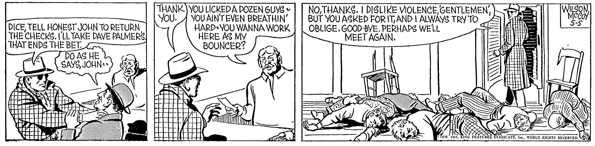 Font OCR: THANK YOU LICKEDA DOZEN GUYS YOU AIN'TEVEN BREATHIN' HARD YOU WANNA WORK HERE AS MY BOUNCER? NOAND I ALWAYS TRY TO OBLIGE.GOOD-BYE. PERHAPS WELL MEET AGAIN. WILSONMCCO S-5 YOU. DICETHE CHECKS. I'LL TAKE DAVE PALMERS THAT ENDS THE BET DO AS HE SAYSJOHN DICATEInt. WORLD RIGHTA SERERVED. S THANK YOU LICKEDA DOZEN GUYS YOU AIN'TEVEN BREATHIN' HARD YOU WANNA WORK HERE AS MY BOUNCER? NOTHANKS. I DISLIKE VIOLENCEBUT YOU ASKED FORITAND I ALWAYS TRY TO OBLIGE.GOOD-BYE. PERHAPS WELL MEET AGAIN. WILSONMCCO S-5 YOU. DICETELL HONEST JOHN TO RETURNTHE CHECKS. I'LL TAKE DAVE PALMERS THAT ENDS THE BET DO AS HE SAYSJOHN DICATEInt. WORLD RIGHTA SERERVED. S