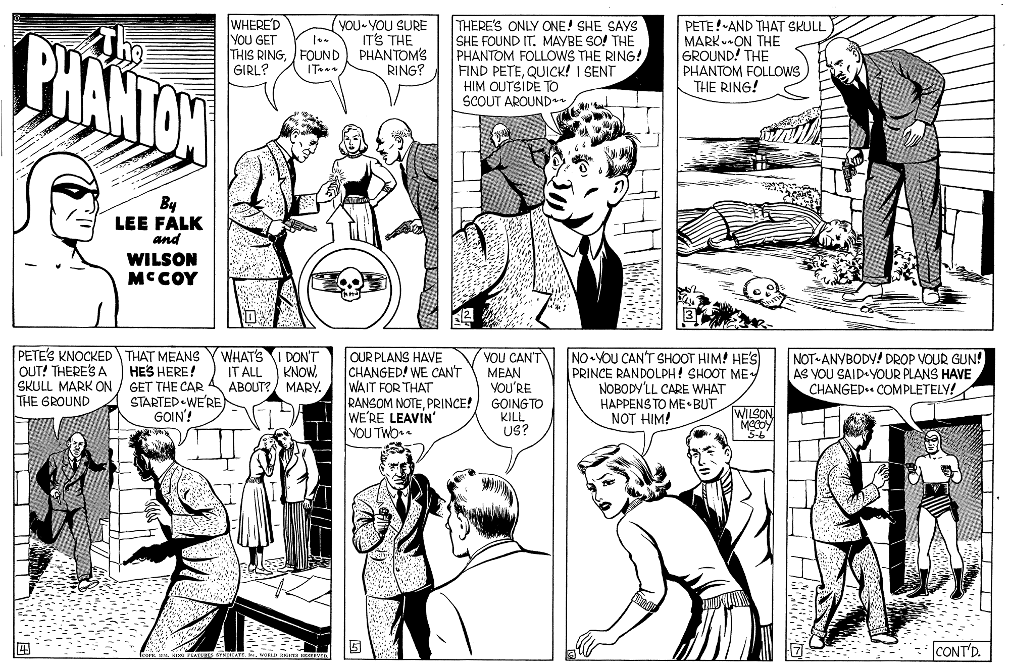 Organism OCR: The PHANTON WHERE'D YOU GET THIS RINGFOUND GIRL? THERE'S ONLY ONE! SHE SAYS SHE FOUND IT. MAYBE SO! THE PHANTOM FOLLOWS THE RING! FIND PETEQUICK! I SENT HIM OUTSIDE TO SCOUT AROUNDr yoU-YOU SURE IT'S THE PHANTOM'S RING? PETE! AND THAT SKULL MARK-ON THE GROUND! THE PHANTOM FOLLOWS THE RING! ITBy LEE FALK and WILSON MCCOY PETE'S KNOCKED THAT MEANS HES HERE! SKULL MARK ON / GET THE CAR STARTED WE'RE) GOIN'! WHAT'S OUR PLANS HAVE CHANGED! WE CAN'T WAIT FOR THAT RANSOM NOTEPRINCE! WE'RE LEAVIN' YOU TWO . YOU CAN'T MEAN VOU'RE GOING TO KILL US? NO YOU CAN'T SHOOT HIM! HE'S PRINCE RANDOLPH! SHOOT ME NOBODY'LL CARE WHAT HAPPENS TO ME BUT NOT HIM! NOT ANYBODY! DROP VOUR GUN! AS YOU SAID-YOUR PLANS HAVE CHANGED COMPLETELY! DON'T OUT! THERE'S A IT ALL KNOWABOUT?/ MARY. THE GROUND WILSON 5-6 CONT'D. HEE H The PHANTON WHERE'D YOU GET THIS RINGFOUND GIRL? THERE'S ONLY ONE! SHE SAYS SHE FOUND IT. MAYBE SO! THE PHANTOM FOLLOWS THE RING! FIND PETEQUICK! I SENT HIM OUTSIDE TO SCOUT AROUNDr yoU-YOU SURE IT'S THE PHANTOM'S RING? PETE! AND THAT SKULL MARK-ON THE GROUND! THE PHANTOM FOLLOWS THE RING! ITBy LEE FALK and WILSON MCCOY PETE'S KNOCKED THAT MEANS HES HERE! SKULL MARK ON / GET THE CAR STARTED WE'RE) GOIN'! WHAT'S OUR PLANS HAVE CHANGED! WE CAN'T WAIT FOR THAT RANSOM NOTEPRINCE! WE'RE LEAVIN' YOU TWO . YOU CAN'T MEAN VOU'RE GOING TO KILL US? NO YOU CAN'T SHOOT HIM! HE'S PRINCE RANDOLPH! SHOOT ME NOBODY'LL CARE WHAT HAPPENS TO ME BUT NOT HIM! NOT ANYBODY! DROP VOUR GUN! AS YOU SAID-YOUR PLANS HAVE CHANGED COMPLETELY! DON'T OUT! THERE'S A IT ALL KNOWABOUT?/ MARY. THE GROUND WILSON 5-6 CONT'D. HEE H