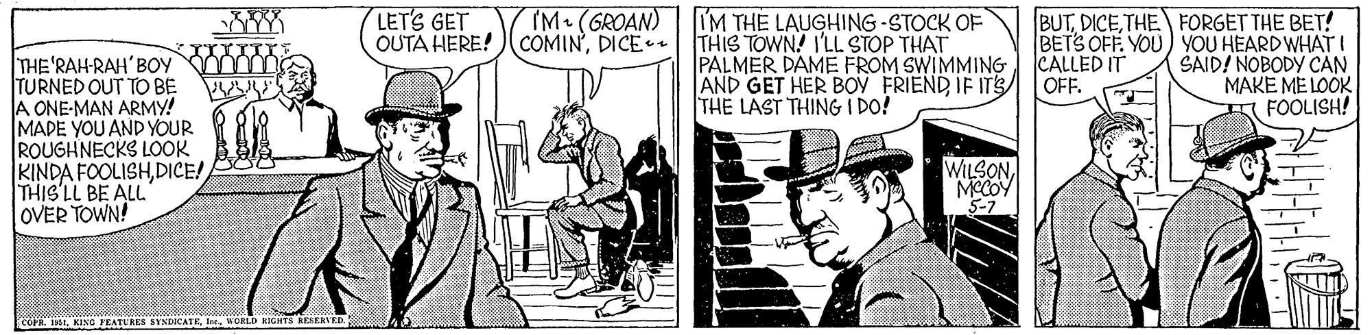 Drawing OCR: LET'S GET OUTA HERE! )(COMIN'DICE TM (GROAN) M THE LAUGHING STOCK OF THIS TOWN! I'LL STOP THAT PALMER DAME FROM SWIMMING AND GET HER BOY FRIENDIF ITS THE LAST THING I DO! BUTTHE FORGET THE BET! BETS OFF. YOU) YOU HEARD WHATI SAID! NOBODY CAN MAKE ME LOOK FOOLISH! CALLED IT OFF. THE'RAH-RAH' BOY TURNED OUT TO BE A ONE-MAN ARMY! MADE YOU AND YOUR ROUGHNECKS LOOK KINDA FOOLISHDICE! THIS'LL BE ALL OVER TOWN! WILSONMCCOY 5-7 COPR. 11WORLD RIGHTS KESERVED. Family LET'S GET OUTA HERE! )(COMIN'DICE TM (GROAN) M THE LAUGHING STOCK OF THIS TOWN! I'LL STOP THAT PALMER DAME FROM SWIMMING AND GET HER BOY FRIENDIF ITS THE LAST THING I DO! BUTTHE FORGET THE BET! BETS OFF. YOU) YOU HEARD WHATI SAID! NOBODY CAN MAKE ME LOOK FOOLISH! CALLED IT OFF. THE'RAH-RAH' BOY TURNED OUT TO BE A ONE-MAN ARMY! MADE YOU AND YOUR ROUGHNECKS LOOK KINDA FOOLISHDICE! THIS'LL BE ALL OVER TOWN! WILSONMCCOY 5-7 COPR. 11KING FEATURES SYNDICATEWORLD RIGHTS KESERVED. Family