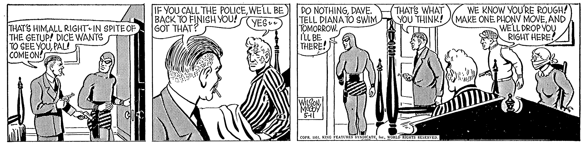 Mammal OCR: IF YOU CALL THE POLICEWELL BE BACK TO FINISH YOU! GOT THAT? DO NOTHINGDAVE. TELL DIANA TO SWIM TOMORROW. I'LL BE THERE! (THAT'S WHAT YOU THINK! WE KNOW YOU'RE ROUGH! MAKE ONE PHONV MOVEAND WELL DROP YOU RIGHT HERE! (YES THAT'S HIMALL RIGHT IN SPITE OF THE GETUP! DICE WANTS TO SEE YOUPAL! COME ON! WILSONWoRLD IGHTS RESERVED. IF YOU CALL THE POLICEWELL BE BACK TO FINISH YOU! GOT THAT? DO NOTHINGDAVE. TELL DIANA TO SWIM TOMORROW. I'LL BE THERE! (THAT'S WHAT YOU THINK! WE KNOW YOU'RE ROUGH! MAKE ONE PHONV MOVEAND WELL DROP YOU RIGHT HERE! (YES THAT'S HIMALL RIGHT IN SPITE OF THE GETUP! DICE WANTS TO SEE YOUPAL! COME ON! WILSONcorR. H61KING FEATURES SYNDICATEWoRLD IGHTS RESERVED.