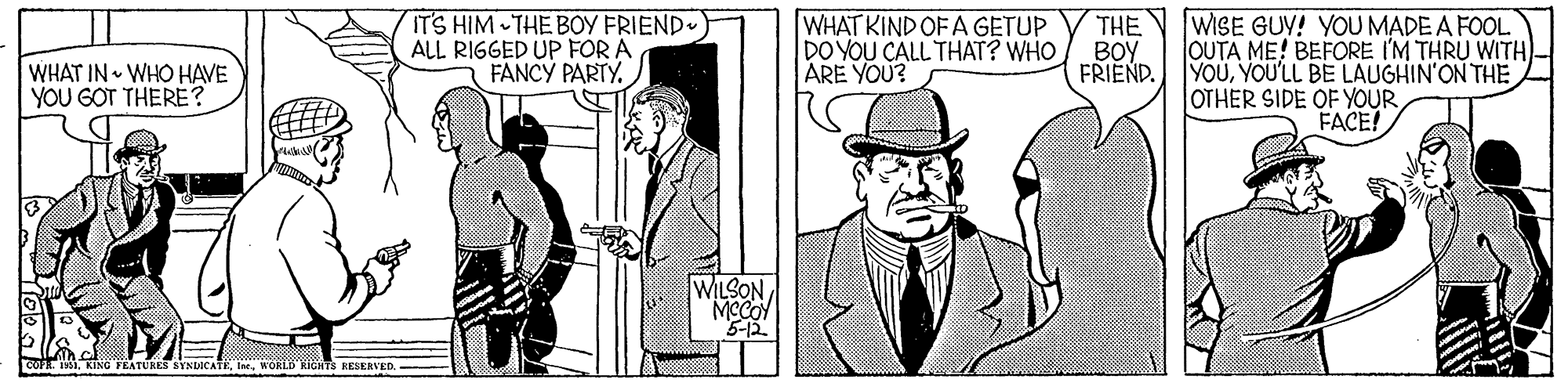 Line OCR: ITS HIM THE BOY FRIEND) ALL RIGGED UP FOR A FANCY PARTY. WHAT KIND OF A GETUP DO YOU CALL THAT? WHO ARE YOU? THE WISE GUV! YOU MADE A FOOL. OUTA ME! BEFORE I'M THRU WITH)- YOUYOU'LL BE LAUGHIN'ON THE OTHER SIDE OF YOUR FACE! WHAT IN WHO HAVE YOU GOT THERE? BOY FRIEND. WILSON MCCOY 5-12 FEATURES SYNDICATEWOKLD KIGHTS KESERVED ITS HIM THE BOY FRIEND) ALL RIGGED UP FOR A FANCY PARTY. WHAT KIND OF A GETUP DO YOU CALL THAT? WHO ARE YOU? THE WISE GUV! YOU MADE A FOOL. OUTA ME! BEFORE I'M THRU WITH)- YOUYOU'LL BE LAUGHIN'ON THE OTHER SIDE OF YOUR FACE! WHAT IN WHO HAVE YOU GOT THERE? BOY FRIEND. WILSON MCCOY 5-12 FEATURES SYNDICATEWOKLD KIGHTS KESERVED