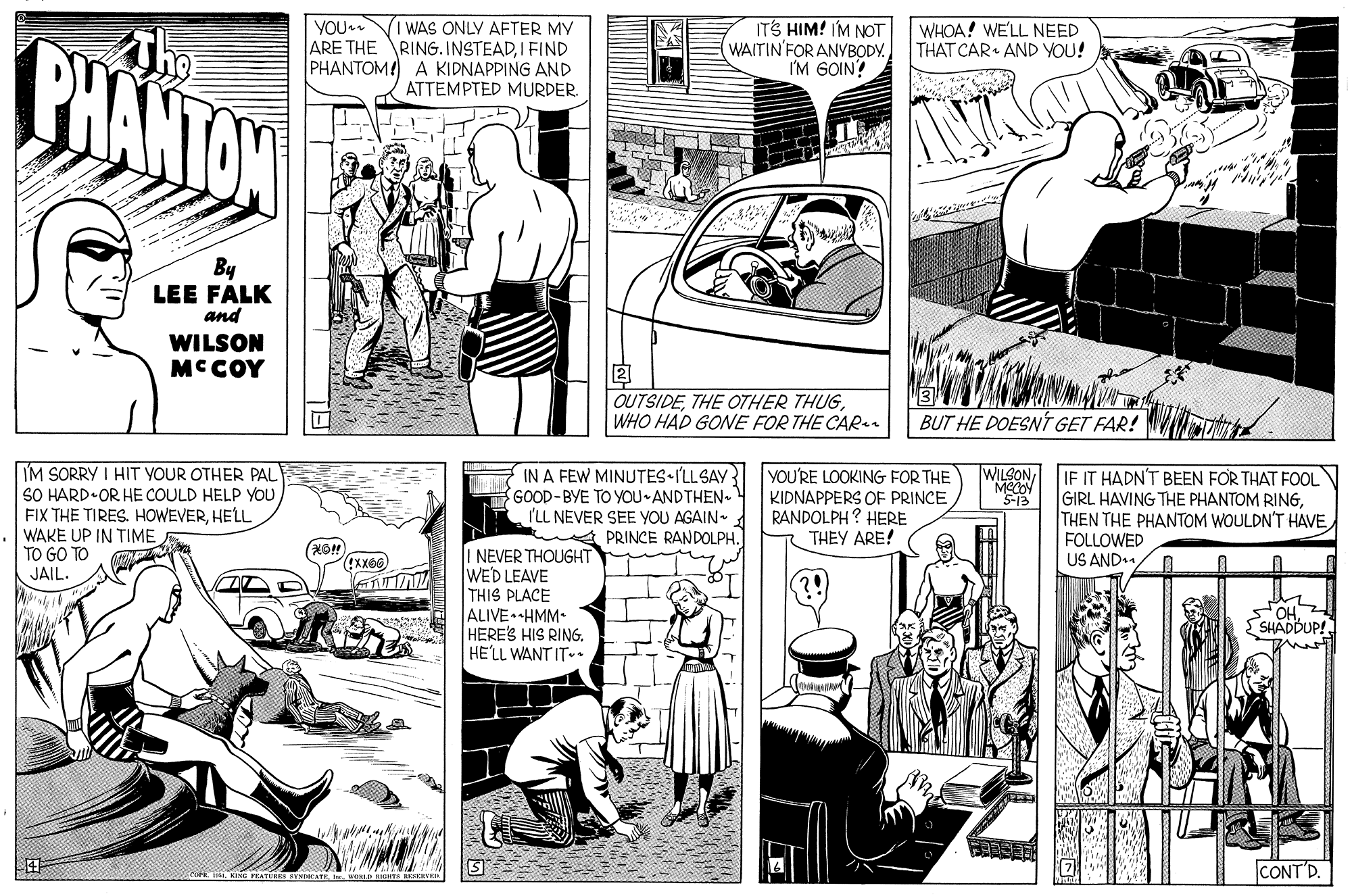 Line OCR: YOU ARE THE PHANTOM! I WAS ONLY AFTER MY RING. INSTEADIFIND KIDNAPPING AND ATTEMPTED MURDER ITS HIM! IM NOT WAITIN'FOR ANYBODY. I'M GOIN? WHOA! WE'LL NEED THAT CAR AND YOU! BHANTAW By LEE FALK and WILSON MC COY 2 OUTSIDEWHO HAD GONE FOR THE CARen BUT HE DOESNÍ GET FAR! IM SORRY I HIT YOUR OTHER PAL SO HARD OR HE COULD HELP YOU FIX THE TIRES. HOWEVERHELL WAKE UP IN TIME TO GO TO JAIL. IN A FEW MINUTES ILLSAY YOU'RE LOOKING FOR THE KIDNAPPERS OF PRINCE RANDOLPH? HERE THEY ARE! WILSONGOOD-BYE TO YOU-ANDTHEN ILL NEVER SEE YOU AGAIN- PRINCE RANDOLPH. IF IT HADN'T BEEN FOR THAT FOOL GIRL HAVING THE PHANTOM RINGTHEN THE PHANTOM WOULDN'T HAVE FOLLOWED US AND1 5-13 I NEVER THOUGHT WED LEAVE THIS PLACE ALIVE HMM• HERE'S HIS RING. HE'LL WANT IT.. OHSHADBUP! CONT'D. YOU ARE THE PHANTOM! I WAS ONLY AFTER MY RING. INSTEADIFIND KIDNAPPING AND ATTEMPTED MURDER ITS HIM! IM NOT WAITIN'FOR ANYBODY. I'M GOIN? WHOA! WE'LL NEED THAT CAR AND YOU! BHANTAW By LEE FALK and WILSON MC COY 2 OUTSIDETHE OTHER THUGWHO HAD GONE FOR THE CARen BUT HE DOESNÍ GET FAR! IM SORRY I HIT YOUR OTHER PAL SO HARD OR HE COULD HELP YOU FIX THE TIRES. HOWEVERHELL WAKE UP IN TIME TO GO TO JAIL. IN A FEW MINUTES ILLSAY YOU'RE LOOKING FOR THE KIDNAPPERS OF PRINCE RANDOLPH? HERE THEY ARE! WILSONGOOD-BYE TO YOU-ANDTHEN ILL NEVER SEE YOU AGAIN- PRINCE RANDOLPH. IF IT HADN'T BEEN FOR THAT FOOL GIRL HAVING THE PHANTOM RINGTHEN THE PHANTOM WOULDN'T HAVE FOLLOWED US AND1 5-13 I NEVER THOUGHT WED LEAVE THIS PLACE ALIVE HMM• HERE'S HIS RING. HE'LL WANT IT.. OHSHADBUP! CONT'D.
