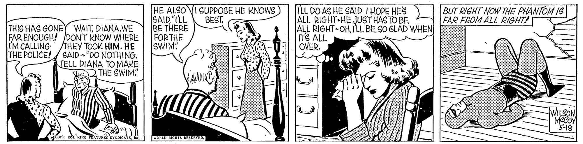 Interaction OCR: HE ALSO SAID "ILL BE THERE FOR THE SWIM: SUPPOSE HE KNOWS BEST. ILL DO AS HE SAID I HOPE HES ALL RIGHT HE JUST HAS TO BE. ALL RIGHT OHI'LL BE SO GLAD WHEN ITS ALL OVER. BUT RIGHT NOW THE PHANTOM IS FAR FROM ALL RIGHT! THIS HAS GONE WAITDIANA.WE FAR ENOUGH! DON'T KNOW WHERE IM CALLING THEY TOOK HIM. HE THE POLICE! SAID"DO NOTHING. TELL DIANA TO MAKE THE SWIM" WILSON MCCOY 5-18 WORLD RIGHTS REERVED. HE ALSO SAID "ILL BE THERE FOR THE SWIM: SUPPOSE HE KNOWS BEST. ILL DO AS HE SAID I HOPE HES ALL RIGHT HE JUST HAS TO BE. ALL RIGHT OHI'LL BE SO GLAD WHEN ITS ALL OVER. BUT RIGHT NOW THE PHANTOM IS FAR FROM ALL RIGHT! THIS HAS GONE WAITDIANA.WE FAR ENOUGH! DON'T KNOW WHERE IM CALLING THEY TOOK HIM. HE THE POLICE! SAID"DO NOTHING. TELL DIANA TO MAKE THE SWIM" WILSON MCCOY 5-18 WORLD RIGHTS REERVED.