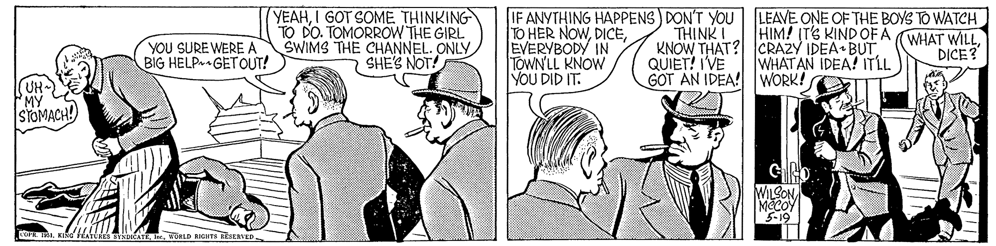 Parallel OCR: (YEAHI GOT SOME. THINKING TO DO. TOMORROW THE GIRL SWIMS THE CHANNEL. ONLY SHE'S NOT! TO HER NOWEVERYBODY IN TOWN'LL KNOW YOU DID IT. IF ANYTHING HAPPENS) DON'T YOU LEAVE ONE OF THE BOYS TO WATCH THINK I KNOW THAT? CRAZY IDEA BUTQUIET! IVE GOT AN IDEA! WORK! HIM! IT'S KIND OF A WHAT WILL DICE? YOU SURE WERE A BIG HELP GETOUT! WHAT AN IDEA! ITLL MY STOMACH! COPR. 131WORLD RIGIITS EESERVED (YEAHI GOT SOME. THINKING TO DO. TOMORROW THE GIRL SWIMS THE CHANNEL. ONLY SHE'S NOT! TO HER NOWEVERYBODY IN TOWN'LL KNOW YOU DID IT. IF ANYTHING HAPPENS) DON'T YOU LEAVE ONE OF THE BOYS TO WATCH THINK I KNOW THAT? CRAZY IDEA BUTQUIET! IVE GOT AN IDEA! WORK! HIM! IT'S KIND OF A WHAT WILL DICE? YOU SURE WERE A BIG HELP GETOUT! WHAT AN IDEA! ITLL MY STOMACH! COPR. 131KINa FRATCiES BYNDICATEWORLD RIGIITS EESERVED