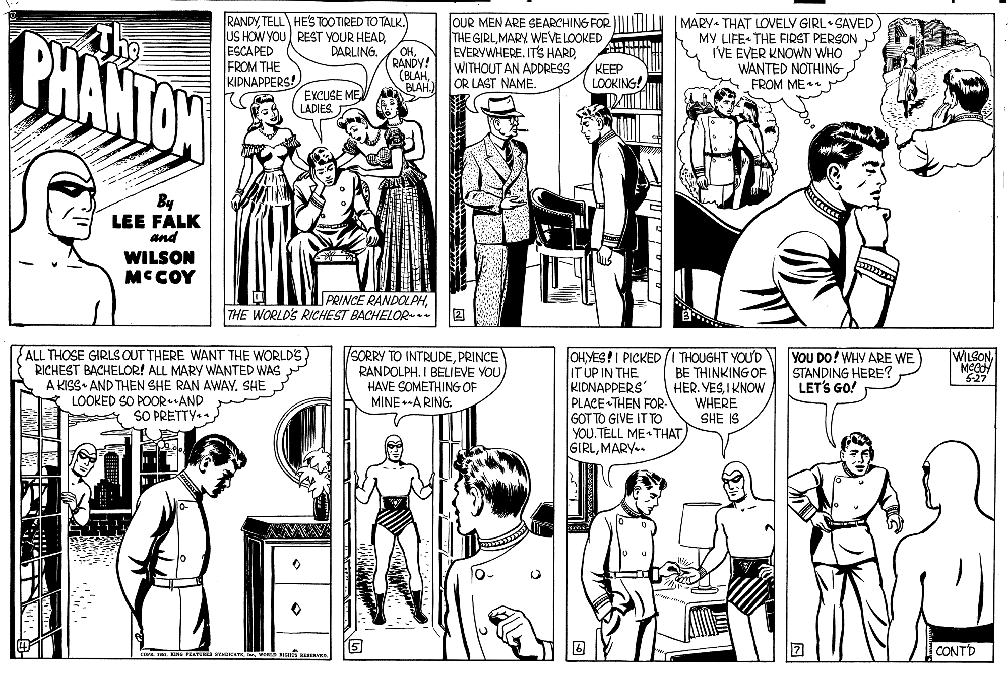 Mammal OCR: RANDYTELL HE'S TOOTIRED TO TALK. BHANTON OUR MEN ARE SEARCHING FOR THE GIRLMARY WEVE LOOKED EVERYWHERE. IT'S HARDWITHOUT AN ADDRESS OR LAST NAME. MARY THAT LOVELY GIRL SAVED MY LIFE- THE FIRST PERSON I'VE EVER KNOWN WHO WANTED NOTHING FROM ME lUS HOW YOU REST YOUR HEADESCAPED FROM THE KIDNAPPERS! DARLING. OHRANDY! (BLAHBLAH.) KEEP LOOKING! EXCUSE ME LADIES. By LEE FALK and WILSON MCCOY PRINCE RANDOLPHTHE WORLD'S RICHEST BACHELOR- 2 ALL THOSE GIRLS OUT THERE WANT THE WORLDS RICHEST BACHELOR! ALL MARY WANTED WAS A KISS AND THEN SHE RAN AWAY. SHE LOOKED SO POORAND SO PRETTY. SORRY TO INTRUDEPRINCE RANDOLPH. I BELIEVE YOUHAVE SOMETHING OF MINE A RING. WILSONOHYES!I PICKED IT UP IN THE KIDNAPPERS' PLACE THEN FOR- G?T TO GIVE IT TO YOU.TELL ME THAT GIRLMARY.. THOUGHT YOU'D BE THINKING OF HER. YESI KNOW WHERE SHE IS YOU DO! WHY ARE WE STANDING HERE? LETS GO! 527 is STNDICATR KIGHTS RESERVE CONTD RANDYTELL HE'S TOOTIRED TO TALK. BHANTON OUR MEN ARE SEARCHING FOR THE GIRLMARY WEVE LOOKED EVERYWHERE. IT'S HARDWITHOUT AN ADDRESS OR LAST NAME. MARY THAT LOVELY GIRL SAVED MY LIFE- THE FIRST PERSON I'VE EVER KNOWN WHO WANTED NOTHING FROM ME lUS HOW YOU REST YOUR HEADESCAPED FROM THE KIDNAPPERS! DARLING. OHRANDY! (BLAHBLAH.) KEEP LOOKING! EXCUSE ME LADIES. By LEE FALK and WILSON MCCOY PRINCE RANDOLPHTHE WORLD'S RICHEST BACHELOR- 2 ALL THOSE GIRLS OUT THERE WANT THE WORLDS RICHEST BACHELOR! ALL MARY WANTED WAS A KISS AND THEN SHE RAN AWAY. SHE LOOKED SO POORAND SO PRETTY. SORRY TO INTRUDEPRINCE RANDOLPH. I BELIEVE YOUHAVE SOMETHING OF MINE A RING. WILSONOHYES!I PICKED IT UP IN THE KIDNAPPERS' PLACE THEN FOR- G?T TO GIVE IT TO YOU.TELL ME THAT GIRLMARY.. THOUGHT YOU'D BE THINKING OF HER. YESI KNOW WHERE SHE IS YOU DO! WHY ARE WE STANDING HERE? LETS GO! 527 is STNDICATR KIGHTS RESERVE CONTD