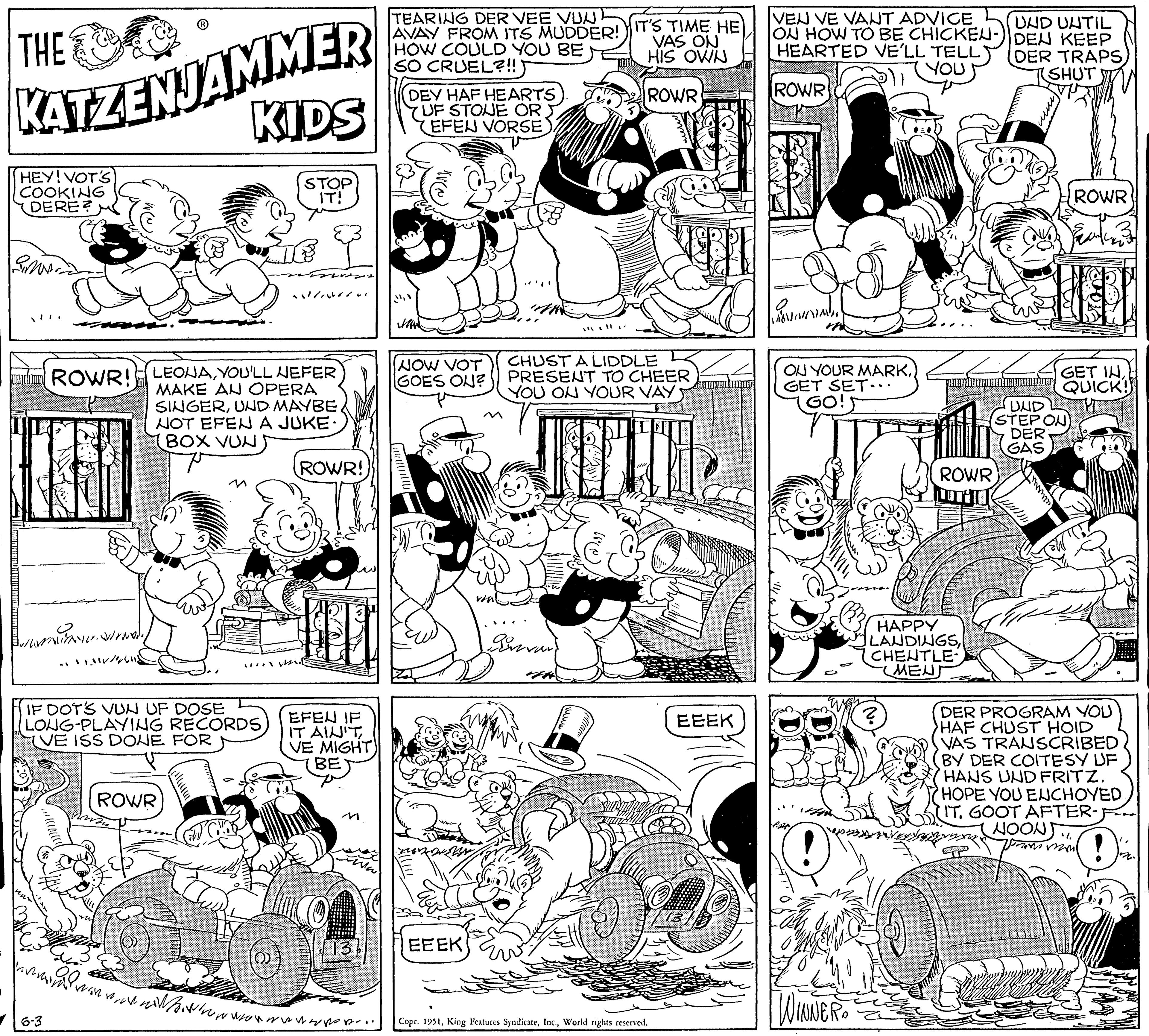 Line OCR: THE KATZENJAMMER KIDS STOP IT! HEY! VOTS) COOKING DERE? Smas ROWR! LEONAYOU'LL NEFER MAKE AN OPERA SINGERUND MAYBE NOT EFEN A JUKE- (BOX VUN) NAT munww.woody ? ?????/ IF DOTS VUN UF DOSE LONG-PLAYING RECORDS VE ISS DONE FOR 6-3 ROWR ......E 22 101 ROWR! EFEN IF IT AIN'T VE MIGHT) BE en B. www... al TEARING DER VEE VUN AVAY FROM ITS MUDDER! HOW COULD YOU BE SO CRUEL?!!) 13 DEY HAF HEARTS 7UF STONE OR EFEN VORSE WAW NOW VOT GOES ON? EEEK IT'S TIME HE VAS ON HIS OWN ROWR CHUST A LIDDLE PRESENT TO CHEER YOU ON YOUR VAY Prevar Copr. 1951World rights reserved. EEEK 13 VEU VE VANT ADVICE ON HOW TO BE CHICKEN- HEARTED VE'LL TELL YOU ROWR R ON YOUR MARKGET SET... GO! nas WINNER HAPPY LANDINGSCHENTLE ????? ? NexNum ROWR UND UNTIL DEN KEEP DER TRAPS(SHUT UND (STEPON DER GAS alle WETT GET INQUICK! NOON ROWR DER PROGRAM YOU HAF CHUST HOID VAS TRANSCRIBED BY DER COITESY UF HANS UND FRITZ. HOPE YOU ENCHOYED IT. GOOT AFTER- from ma ! 126. THE KATZENJAMMER KIDS STOP IT ! HEY ! VOTS ) COOKING DERE ? Smas ROWR ! LEONAYOU'LL NEFER MAKE AN OPERA SINGERUND MAYBE NOT EFEN A JUKE ( BOX VUN ) NAT munww.woody ? ? ? ??? / IF DOTS VUN UF DOSE LONG - PLAYING RECORDS VE ISS DONE FOR 6-3 ROWR ...... E 22 101 ROWR ! EFEN IF IT AIN'T VE MIGHT ) BE en B. www ... al TEARING DER VEE VUN AVAY FROM ITS MUDDER ! HOW COULD YOU BE SO CRUEL ? !! ) 13 DEY HAF HEARTS 7UF STONE OR EFEN VORSE WAW NOW VOT GOES ON ? EEEK IT'S TIME HE VAS ON HIS OWN ROWR CHUST A LIDDLE PRESENT TO CHEER YOU ON YOUR VAY Prevar Copr . 1951King Features SyndicateWorld rights reserved . EEEK 13 VEU VE VANT ADVICE ON HOW TO BE CHICKEN HEARTED VE'LL TELL YOU ROWR R ON YOUR MARKGET SET ... GO ! nas WINNER HAPPY LANDINGSCHENTLE ????? ? NexNum ROWR UND UNTIL DEN KEEP DER TRAPS( SHUT UND ( STEPON DER GAS alle WETT GET INQUICK ! NOON ROWR DER PROGRAM YOU HAF CHUST HOID VAS TRANSCRIBED BY DER COITESY UF HANS UND FRITZ . HOPE YOU ENCHOYED IT . GOOT AFTER from ma ! 126 .