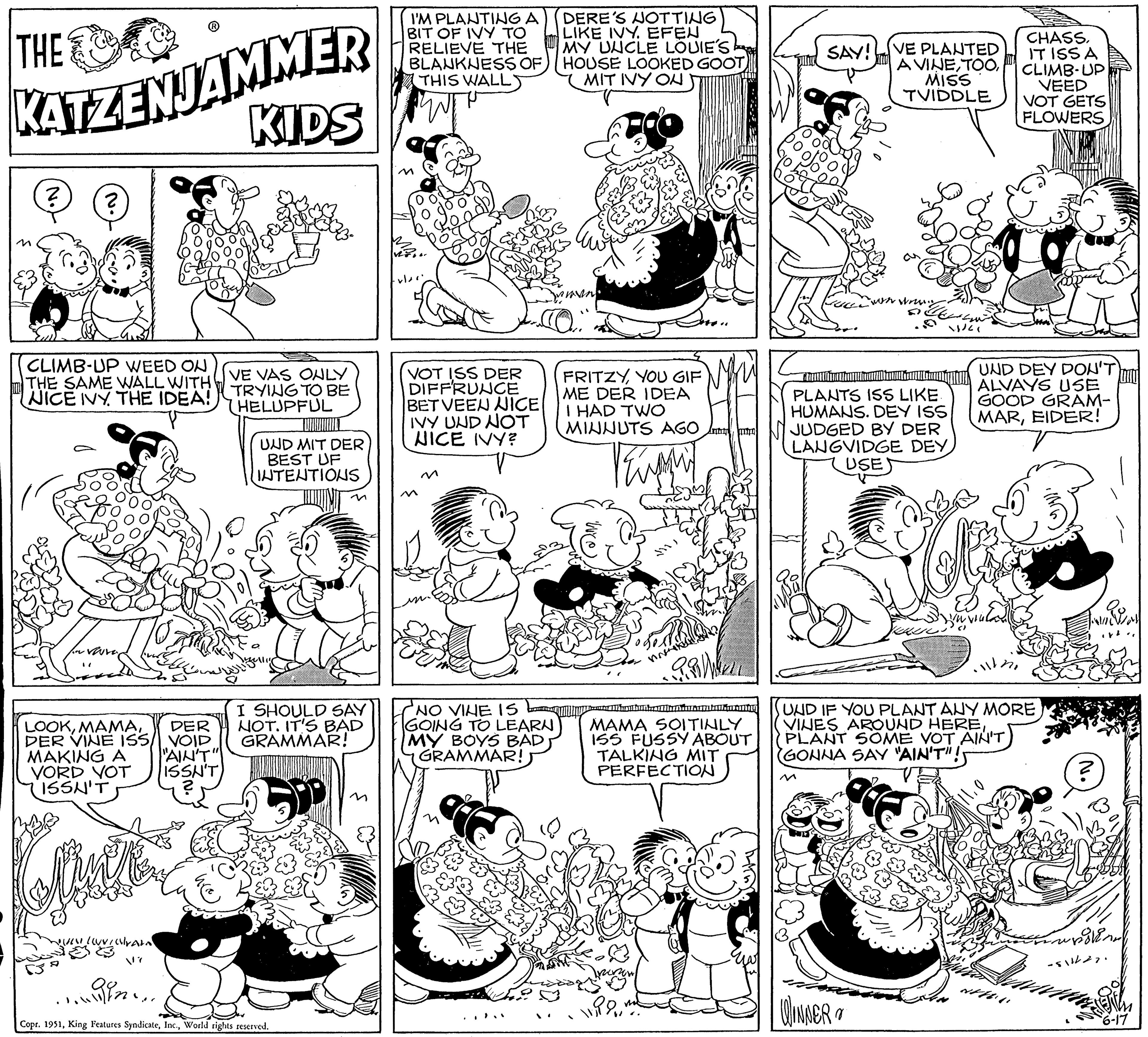 Art OCR: THE KATZENJAMMER KIDS ? ? CLIMB-UP WEED ON THE SAME WALL WITH NICE IVY THE IDEA! LOOKDER DER VINE ISS/ VOID MAKING A "AIN'T" ISSN'T VORD VOT ISSN'T ULOVICramo V? VE VAS ONLY TRYING TO BE (HELUPFUL UND MIT DER BEST UF INTENTIONS I SHOULD SAY NOT. IT'S BAD GRAMMAR! Copr. 1951World rights reserved. I'M PLANTING A BIT OF IVY TO RELIEVE THE BLANKNESS OF THIS WALL VOT ISS DER DIFFRUNCE BET VEEN NICE IVY UND NOT NICE IVY? M NO VINE IS GOING TO LEARN MY BOYS BAD GRAMMAR! DERE'S NOTTING LIKE IVY. EFEN MY UNCLE LOUIE'S HOUSE LOOKED GOOT MIT IVY ON FRITZYYOU GIF ME DER IDEA I HAD TWO MINNUTS AGO Vent Bah PRIM audienball MAMA SOITINLY ISS FUSSY ABOUT TALKING MIT PERFECTION lipo me SAY! VE PLANTED A VINEMISS TVIDDLE on wrin SA WINNER 11/21 PLANTS ISS LIKE. HUMANS. DEY ISS JUDGED BY DER LANGVIDGE DEY USE UND DEY DON'T ALVAYS USE GOOD GRAM- MAREIDER! Eveulad CHASSIT ISSA CLIMB UP VEED VOT GETS FLOWERS FEU ET UND IF YOU PLANT ANY MORE VINES AROUND HEREPLANT SOME VOT AIN'T GONNA SAY "AIN'T"! ? ave wrong Brand -511/27. SETIA 6-17 THE KATZENJAMMER KIDS ? ? CLIMB - UP WEED ON THE SAME WALL WITH NICE IVY THE IDEA ! LOOKDER DER VINE ISS / VOID MAKING A " AIN'T " ISSN'T VORD VOT ISSN'T ULOVICramo V ? VE VAS ONLY TRYING TO BE ( HELUPFUL UND MIT DER BEST UF INTENTIONS I SHOULD SAY NOT . IT'S BAD GRAMMAR ! Copr . 1951King Features SyndicateWorld rights reserved . I'M PLANTING A BIT OF IVY TO RELIEVE THE BLANKNESS OF THIS WALL VOT ISS DER DIFFRUNCE BET VEEN NICE IVY UND NOT NICE IVY ? M NO VINE IS GOING TO LEARN MY BOYS BAD GRAMMAR ! DERE'S NOTTING LIKE IVY . EFEN MY UNCLE LOUIE'S HOUSE LOOKED GOOT MIT IVY ON FRITZYYOU GIF ME DER IDEA I HAD TWO MINNUTS AGO Vent Bah PRIM audienball MAMA SOITINLY ISS FUSSY ABOUT TALKING MIT PERFECTION lipo me SAY ! VE PLANTED A VINEMISS TVIDDLE on wrin SA WINNER 11/21 PLANTS ISS LIKE . HUMANS . DEY ISS JUDGED BY DER LANGVIDGE DEY USE UND DEY DON'T ALVAYS USE GOOD GRAM MAREIDER ! Eveulad CHASSIT ISSA CLIMB UP VEED VOT GETS FLOWERS FEU ET UND IF YOU PLANT ANY MORE VINES AROUND HEREPLANT SOME VOT AIN'T GONNA SAY " AIN'T " ! ? ave wrong Brand -511/27 . SETIA 6-17