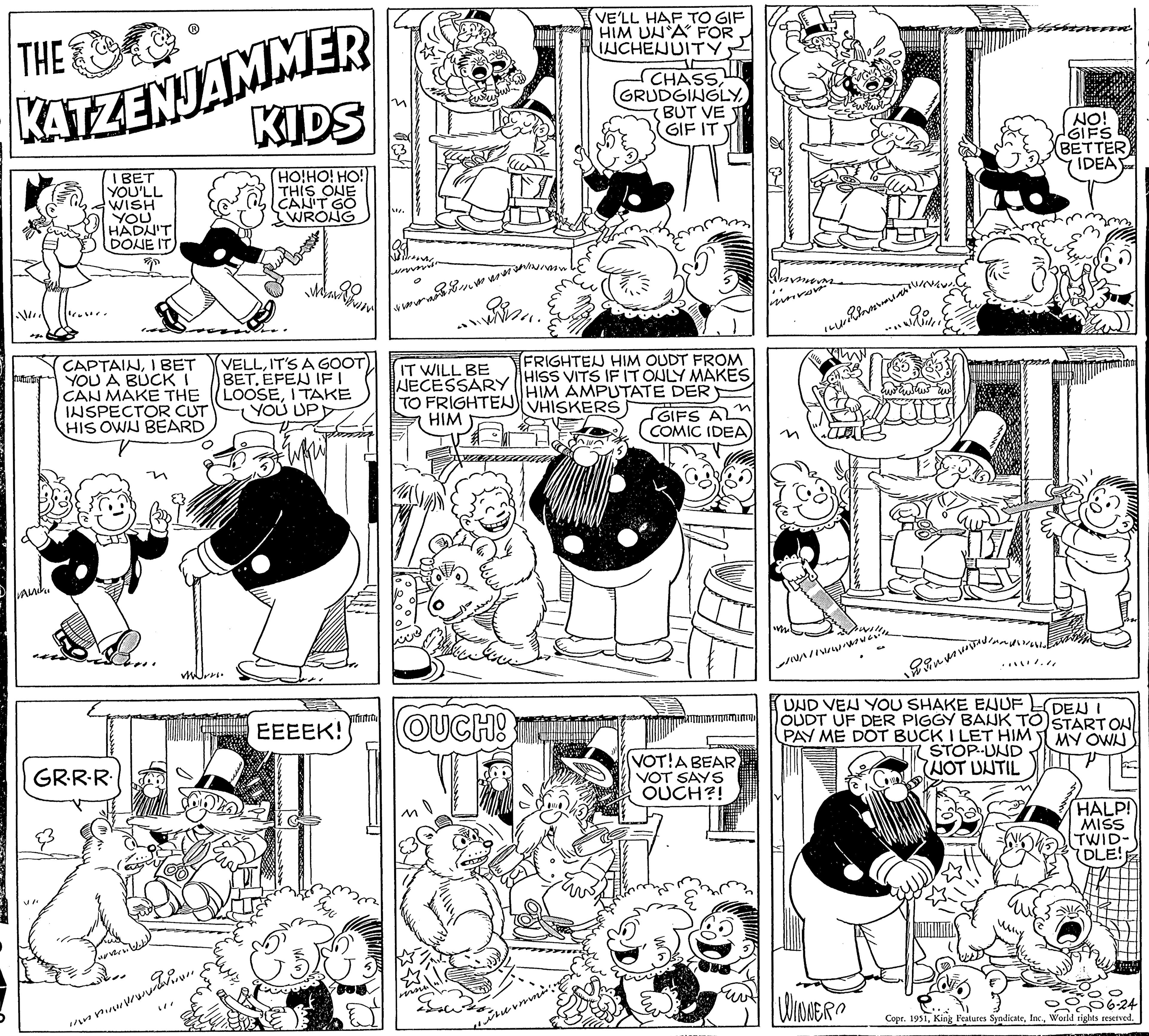 Creative arts OCR: KATZENJAMMER KIDS I BET YOU'LL WISH YOU HADN'T HO!HO! HO!) THIS ONE CAN'T GO WRONG DONE IT T THE |||| Futuris VAMI CAPTAINI BET YOU A BUCK I CAN MAKE THE INSPECTOR CUT HIS OWN BEARD GR.R.R. VELLIT'S A GOOT BETEFEN IF I LOOSEI TAKE YOU UPD Mrs. Man EEEEK! WE Testi ? ????? ?????????? www. OUCH! conse LE FRIGHTEN HIM OUDT FROM IT WILL BE HISS VITS IF IT ONLY MAKES NECESSARY HIM AMPUTATE DER TO FRIGHTEN VHISKERS HIM termini. VE'LL HAF TO GIF HIM UNA FOR INCHENUITY CHASSBUT VE GIF IT GIFS A COMIC IDEA) ammatam VOT! A BEAR VOT SAYS OUCH?! ???????????? N/WWW. ?????????UND VEN YOU SHAKE ENUF OUDT UF DER PIGGY BANK TO PAY ME DOT BUCK I LET HIM STOP-UND (NOT UNTIL WINNER M NO! GIFS BETTER IDEA DEN I START ON MY OWN HALP! MISS TWID- (DLE! 6-24 Copr. 1951World rights reserved. KATZENJAMMER KIDS I BET YOU'LL WISH YOU HADN'T HO ! HO ! HO ! ) THIS ONE CAN'T GO WRONG DONE IT T THE |||| Futuris VAMI CAPTAINI BET YOU A BUCK I CAN MAKE THE INSPECTOR CUT HIS OWN BEARD GR.R.R. VELLIT'S A GOOT BETEFEN IF I LOOSEI TAKE YOU UPD Mrs. Man EEEEK ! WE Testi ? ????? ?????????? www . OUCH ! conse LE FRIGHTEN HIM OUDT FROM IT WILL BE HISS VITS IF IT ONLY MAKES NECESSARY HIM AMPUTATE DER TO FRIGHTEN VHISKERS HIM termini . VE'LL HAF TO GIF HIM UNA FOR INCHENUITY CHASSBUT VE GIF IT GIFS A COMIC IDEA ) ammatam VOT ! A BEAR VOT SAYS OUCH ?! ???????????? N / WWW . ?????????UND VEN YOU SHAKE ENUF OUDT UF DER PIGGY BANK TO PAY ME DOT BUCK I LET HIM STOP - UND ( NOT UNTIL WINNER M NO ! GIFS BETTER IDEA DEN I START ON MY OWN HALP ! MISS TWID ( DLE ! 6-24 Copr . 1951King Features SyndicateWorld rights reserved .