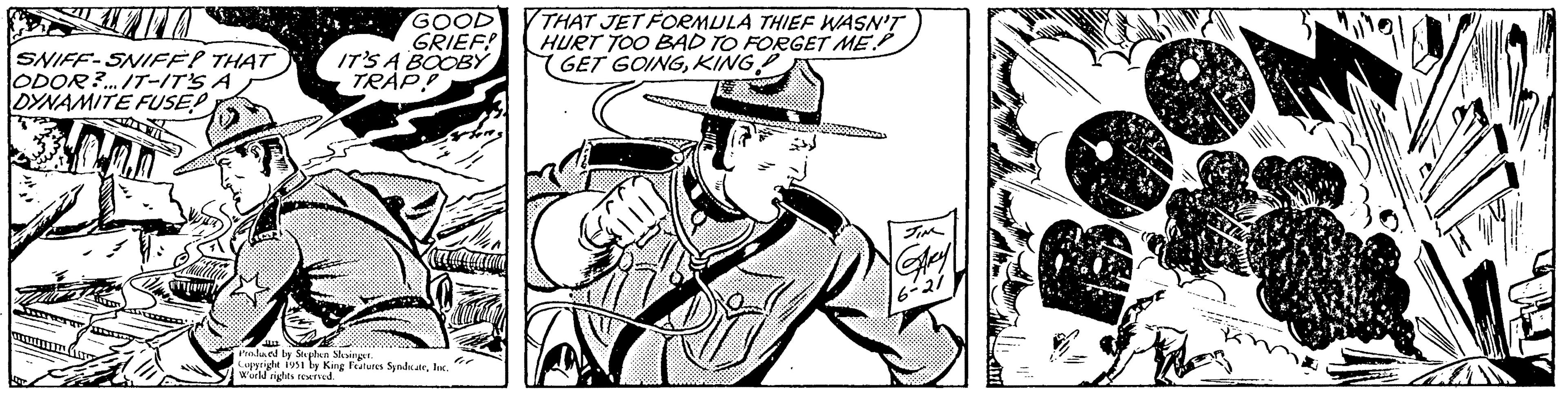 Fedora OCR: LITA SNIFF-SNIFE? THAT ODOR?... IT-IT'S A DYNAMITE FUSE Taw 100 arany Fines GOOD GRIEF! IT'S A BOOBY TRAP! J Produced by Stephen Slesinger. to Copyright 1951 by King Features SyndicateInc. World rights reserved. THAT JET FORMULA THIEF WASN'T HURT TOO BAD TO FORGET ME. GET GOINGKING Bal JIM GARY 6-21 lak 2 R LITA SNIFF - SNIFE ? THAT ODOR ? ... IT - IT'S A DYNAMITE FUSE Taw 100 arany Fines GOOD GRIEF ! IT'S A BOOBY TRAP ! J Produced by Stephen Slesinger . to Copyright 1951 by King Features SyndicateInc. World rights reserved . THAT JET FORMULA THIEF WASN'T HURT TOO BAD TO FORGET ME . GET GOINGKING Bal JIM GARY 6-21 lak 2 R