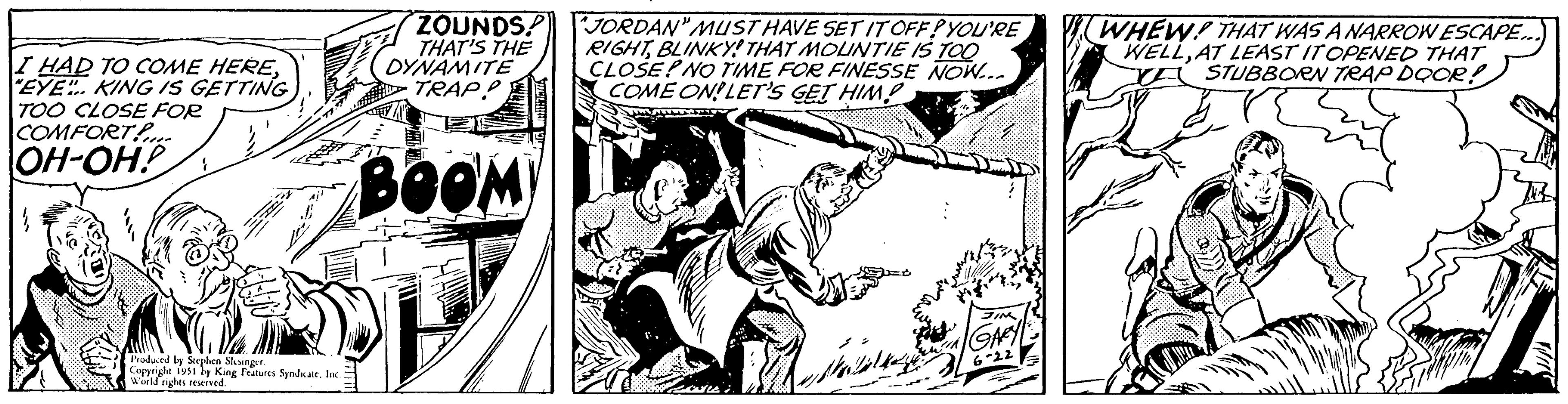 Monochrome OCR: I HAD TO COME HERE"EYE" KING IS GETTING TOO CLOSE FOR COMFORT OH-OHP Produced by Stephen Slesinger. Copyright 1951 by King Features SyndicateInc. World rights reserved. ZOUNDS! THAT'S THE DYNAMITE TRAP! BOOM "JORDAN" MUST HAVE SET IT OFF! YOU'RE RIGHTBLINKY! THAT MOUNTIE IS TOO CLOSEPNO TIME FOR FINESSE NOW... COME ON! LET'S GET HIMP Re Mala JIM GARY 6-22 WHEW! THAT WAS A NARROW ESCAPE... WELLAT LEAST IT OPENED THAT A STUBBORN TRAP DOOR! Wis I HAD TO COME HERE" EYE " KING IS GETTING TOO CLOSE FOR COMFORT OH - OHP Produced by Stephen Slesinger . Copyright 1951 by King Features SyndicateInc. World rights reserved . ZOUNDS ! THAT'S THE DYNAMITE TRAP ! BOOM " JORDAN " MUST HAVE SET IT OFF ! YOU'RE RIGHTBLINKY ! THAT MOUNTIE IS TOO CLOSEPNO TIME FOR FINESSE NOW ... COME ON ! LET'S GET HIMP Re Mala JIM GARY 6-22 WHEW ! THAT WAS A NARROW ESCAPE ... WELLAT LEAST IT OPENED THAT A STUBBORN TRAP DOOR ! Wis