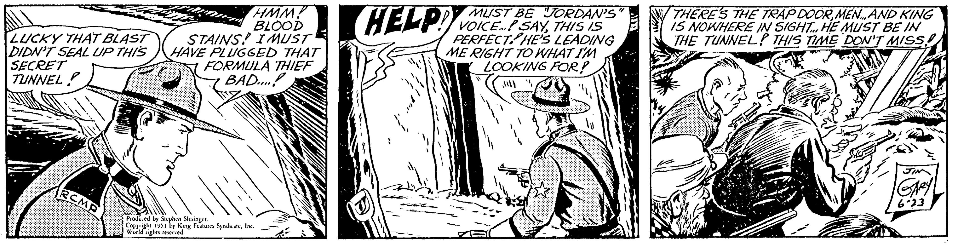 Rectangle OCR: LUCKY THAT BLAST DIDN'T SEAL UP THIS SECRET TUNNEL! RCMP HMM! BLOOD STAINS! IMUST HAVE PLUGGED THAT FORMULA THIEF BAD....! Produced by Stephen Slesinger. Copyright 1951 by King Features SyndicateInc. World rights reserved. MUST BE JORDAN'S HELP! VOICE SAYTHIS IS PERFECT HE'S LEADING ME RIGHT TO WHAT I'M LOOKING FOR? THERE'S THE TRAP DOORMEN...AND KING IS NOWHERE IN SIGHT. HE MUST BE IN THE TUNNEL! THIS TIME DON'T MISS! JIN GARY 6.23 LUCKY THAT BLAST DIDN'T SEAL UP THIS SECRET TUNNEL ! RCMP HMM ! BLOOD STAINS ! IMUST HAVE PLUGGED THAT FORMULA THIEF BAD .... ! Produced by Stephen Slesinger . Copyright 1951 by King Features SyndicateInc. World rights reserved . MUST BE JORDAN'S HELP ! VOICE SAYTHIS IS PERFECT HE'S LEADING ME RIGHT TO WHAT I'M LOOKING FOR ? THERE'S THE TRAP DOORMEN ... AND KING IS NOWHERE IN SIGHT . HE MUST BE IN THE TUNNEL ! THIS TIME DON'T MISS ! JIN GARY 6.23