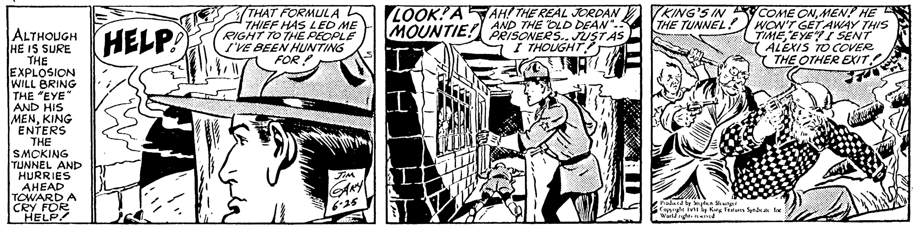 Monochrome OCR: ALTHOUGH HELP! HE IS THE EXPLOSION WILL BRING THE "EYE" AND HIS MENKING ENTERS THE SMOKING TUNNEL AND HURRIES AHEAD TOWARD A CRY FOR HELP! THAT FORMULA THIEF HAS LED ME RIGHT TO THE PEOPLE I'VE BEEN HUNTING FOR? JIM GARY 6.25 S LOOK!AAH! THE REAL JORDAN AND THE OLD DEAN".. MOUNTIE! PRISONERS.. JUST AS I THOUGHT II I T KING'S IN THE TUNNEL! COME ONMEN! HE WON'T GET AWAY THIS TIME "EYE" I SENT ALEXIS TO COVER THE OTHER EXIT 7 Prodined by Stephen Slesinger Copyright 1vs1 by King Features Syndicate Inc World rights reserved A ALTHOUGH HELP ! HE IS THE EXPLOSION WILL BRING THE " EYE " AND HIS MENKING ENTERS THE SMOKING TUNNEL AND HURRIES AHEAD TOWARD A CRY FOR HELP ! THAT FORMULA THIEF HAS LED ME RIGHT TO THE PEOPLE I'VE BEEN HUNTING FOR ? JIM GARY 6.25 S LOOK ! AAH ! THE REAL JORDAN AND THE OLD DEAN " .. MOUNTIE ! PRISONERS .. JUST AS I THOUGHT II I T KING'S IN THE TUNNEL ! COME ONMEN ! HE WON'T GET AWAY THIS TIME " EYE " I SENT ALEXIS TO COVER THE OTHER EXIT 7 Prodined by Stephen Slesinger Copyright 1vs1 by King Features Syndicate Inc World rights reserved A