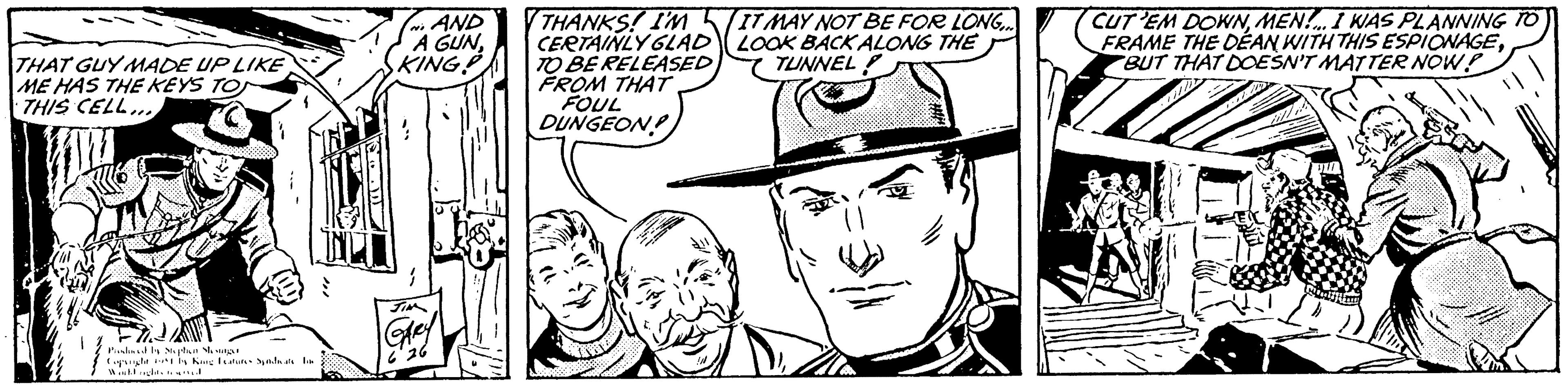 Jaw OCR: THAT GUY MADE UP LIKE ME HAS THE KEYS TO THIS CELL... Pished by Stephen She singer Copyright World rights reserved. by King Features Syndicate f IN-1 N AND A GUNKING! GARY 6'26 0 THANKS! I'M CERTAINLY GLAD TO BE RELEASED FROM THAT FOUL DUNGEON IT MAY NOT BE FOR LONG.... LOOK BACK ALONG THE TUNNEL CUT 'EM DOWNMEN... I WAS PLANNING TO FRAME THE DEAN WITH THIS ESPIONAGEBUT THAT DOESN'T MATTER NOW? J THAT GUY MADE UP LIKE ME HAS THE KEYS TO THIS CELL ... Pished by Stephen She singer Copyright World rights reserved . by King Features Syndicate f IN - 1 N AND A GUNKING ! GARY 6'26 0 THANKS ! I'M CERTAINLY GLAD TO BE RELEASED FROM THAT FOUL DUNGEON IT MAY NOT BE FOR LONG .... LOOK BACK ALONG THE TUNNEL CUT ' EM DOWNMEN ... I WAS PLANNING TO FRAME THE DEAN WITH THIS ESPIONAGEBUT THAT DOESN'T MATTER NOW ? J