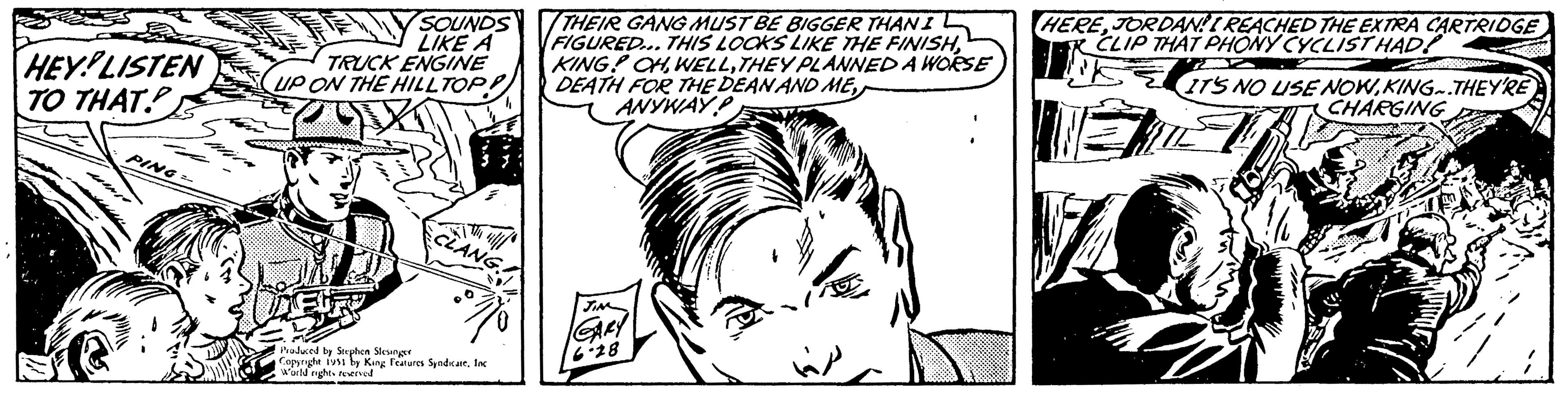 Font OCR: HEY LISTEN TO THAT. PING= SOUNDS LIKE A TRUCK ENGINE UP ON THE HILLTOP Produced by Stephen Slesinger Copyright 1951 by King Features SyndicateInc World rights reserved THEIR GANG MUST BE BIGGER THAN I FIGURED... THIS LOOKS LIKE THE FINISHTHEY PLANNED A WORSE DEATH FOR THE DEAN AND ME ANYWAY P JIM GARY 6.28 úp HEREJORDAN!! REACHED THE EXTRA CARTRIDGE CLIP THAT PHONY CYCLIST HAD! IT'S NO USE NOWKING.THEY'RE CHARGING HEY LISTEN TO THAT . PING = SOUNDS LIKE A TRUCK ENGINE UP ON THE HILLTOP Produced by Stephen Slesinger Copyright 1951 by King Features SyndicateInc World rights reserved THEIR GANG MUST BE BIGGER THAN I FIGURED ... THIS LOOKS LIKE THE FINISHKING ! OHTHEY PLANNED A WORSE DEATH FOR THE DEAN AND ME ANYWAY P JIM GARY 6.28 úp HEREJORDAN !! REACHED THE EXTRA CARTRIDGE CLIP THAT PHONY CYCLIST HAD ! IT'S NO USE NOWKING.THEY'RE CHARGING