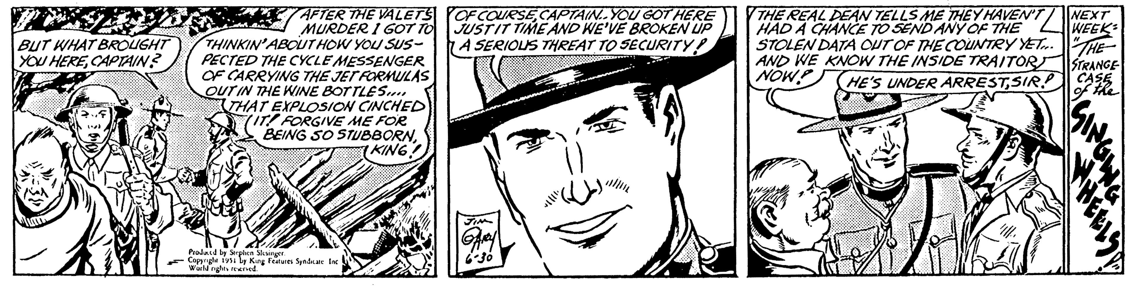Rectangle OCR: BUT WHAT BROUGHT YOU HERECAPTAIN? AFTER THE VALETS MURDER I GOT TO THINKIN' ABOUT HOW YOU SUS- PECTED THE CYCLE MESSENGER OF CARRYING THE JET FORMULAS OUT IN THE WINE BOTTLES.... THAT EXPLOSION CINCHED (IT FORGIVE ME FOR BEING SO STUBBORNKING! Produced by Stephen Slesinger. Copyright 1951 by King Features Syndicate Inci World rights reserved. OF COURSECAPTAIN..YOU GOT HERE JUSTIT TIME AND WE'VE BROKEN UP A SERIOUS THREAT TO SECURITY! JIM Ary 6-30 2 THE REAL DEAN TELLS ME THEY HAVEN'T HAD A CHANCE TO SEND ANY OF THE STOLEN DATA OUT OF THE COUNTRY YET... AND WE KNOW THE INSIDE TRAITOR NOW! HE'S UNDER ARRESTSIR NEXT WEEK "THE STRANGE CASE of the BUT WHAT BROUGHT YOU HERECAPTAIN ? AFTER THE VALETS MURDER I GOT TO THINKIN ' ABOUT HOW YOU SUS PECTED THE CYCLE MESSENGER OF CARRYING THE JET FORMULAS OUT IN THE WINE BOTTLES .... THAT EXPLOSION CINCHED ( IT FORGIVE ME FOR BEING SO STUBBORNKING ! Produced by Stephen Slesinger . Copyright 1951 by King Features Syndicate Inci World rights reserved . OF COURSECAPTAIN..YOU GOT HERE JUSTIT TIME AND WE'VE BROKEN UP A SERIOUS THREAT TO SECURITY ! JIM Ary 6-30 2 THE REAL DEAN TELLS ME THEY HAVEN'T HAD A CHANCE TO SEND ANY OF THE STOLEN DATA OUT OF THE COUNTRY YET ... AND WE KNOW THE INSIDE TRAITOR NOW ! HE'S UNDER ARRESTSIR NEXT WEEK " THE STRANGE CASE of the