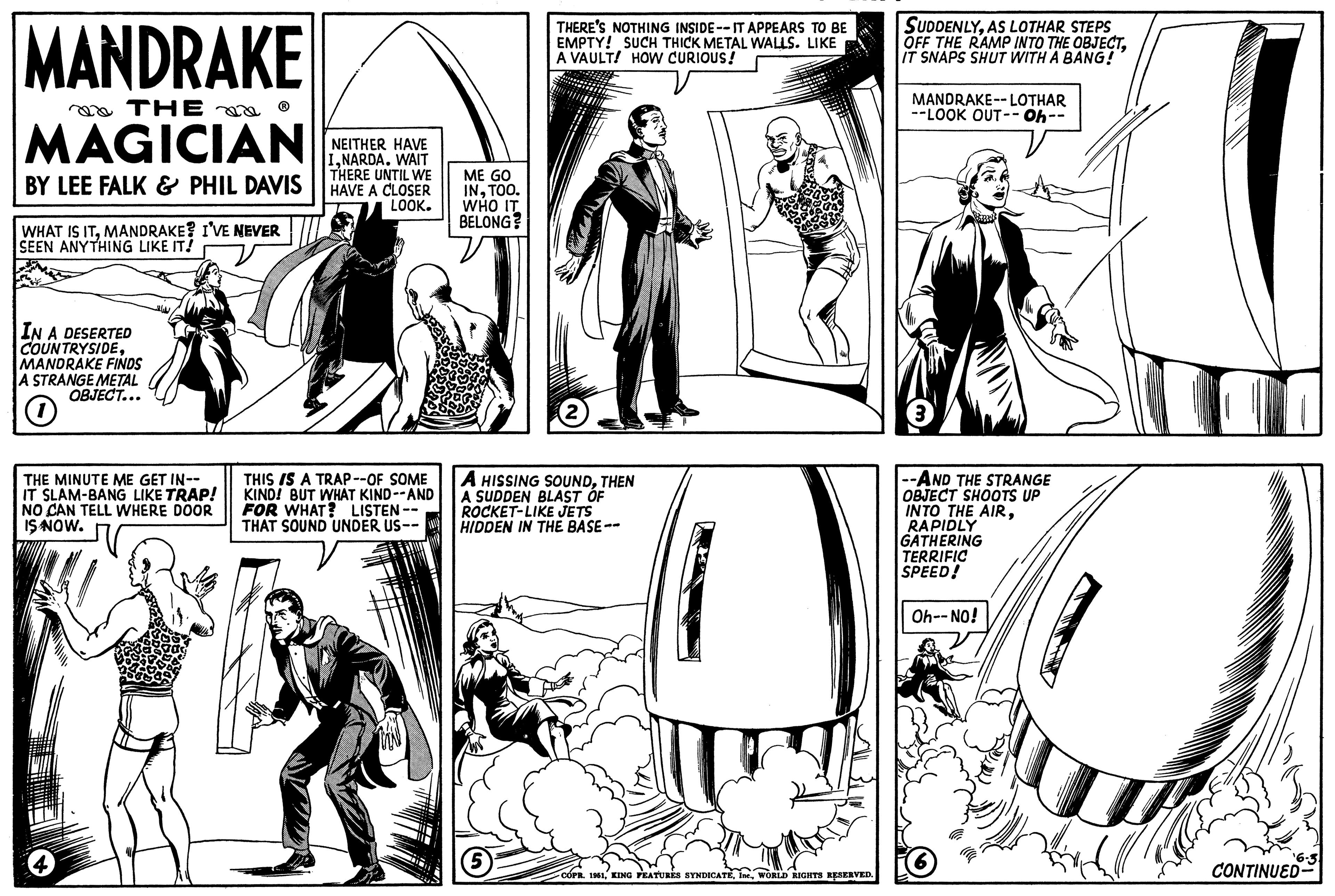 Line art OCR: MANDRAKE THE MAGICIAN BY LEE FALK & PHIL DAVIS WHAT IS ITMANDRAKE? I'VE NEVER SEEN ANYTHING LIKE IT! IN A DESERTED COUNTRYSIDEMANDRAKE FINDS A STRANGE METAL OBJECT... O THE MINUTE ME GET IN-- IT SLAM-BANG LIKE TRAP! NO CAN TELL WHERE DOOR IS NOW. NEITHER HAVE INARDA. WAIT THERE UNTIL WE HAVE A CLOSER LOOK. THIS IS A TRAP--OF SOME KIND! BUT WHAT KIND--AND FOR WHAT? LISTEN-- THAT SOUND UNDER US-- ME GO INTOO. WHO IT BELONG? THERE'S NOTHING INSIDE--IT APPEARS TO BE EMPTY! SUCH THICK METAL WALLS. LIKE A VAULT! HOW CURIOUS! A HISSING SOUNDTHEN A SUDDEN BLAST OF ROCKET-LIKE JETS HIDDEN IN THE BASE -- COPR. 1961WORLD RIGHTS RESERVED. SUDDENLYAS LOTHAR STEPS OFF THE RAMP INTO THE OBJECTIT SNAPS SHUT WITH A BANG! MANDRAKE-- LOTHAR --LOOK OUT--Oh- --AND THE STRANGE OBJECT SHOOTS UP INTO THE AIRRAPIDLY GATHERING TERRIFIC SPEED! Oh--NO! ¹6-3 CONTINUED MANDRAKE THE MAGICIAN BY LEE FALK & PHIL DAVIS WHAT IS ITMANDRAKE ? I'VE NEVER SEEN ANYTHING LIKE IT ! IN A DESERTED COUNTRYSIDEMANDRAKE FINDS A STRANGE METAL OBJECT ... O THE MINUTE ME GET IN- IT SLAM - BANG LIKE TRAP ! NO CAN TELL WHERE DOOR IS NOW . NEITHER HAVE INARDA . WAIT THERE UNTIL WE HAVE A CLOSER LOOK . THIS IS A TRAP -- OF SOME KIND ! BUT WHAT KIND -- AND FOR WHAT ? LISTEN- THAT SOUND UNDER US- ME GO INTOO . WHO IT BELONG ? THERE'S NOTHING INSIDE -- IT APPEARS TO BE EMPTY ! SUCH THICK METAL WALLS . LIKE A VAULT ! HOW CURIOUS ! A HISSING SOUNDTHEN A SUDDEN BLAST OF ROCKET - LIKE JETS HIDDEN IN THE BASE -- COPR . 1961KING FEATURES SYNDICATEIne .WORLD RIGHTS RESERVED . SUDDENLYAS LOTHAR STEPS OFF THE RAMP INTO THE OBJECTIT SNAPS SHUT WITH A BANG ! MANDRAKE-- LOTHAR --LOOK OUT -- Oh --AND THE STRANGE OBJECT SHOOTS UP INTO THE AIRRAPIDLY GATHERING TERRIFIC SPEED ! Oh -- NO ! ¹6-3 CONTINUED