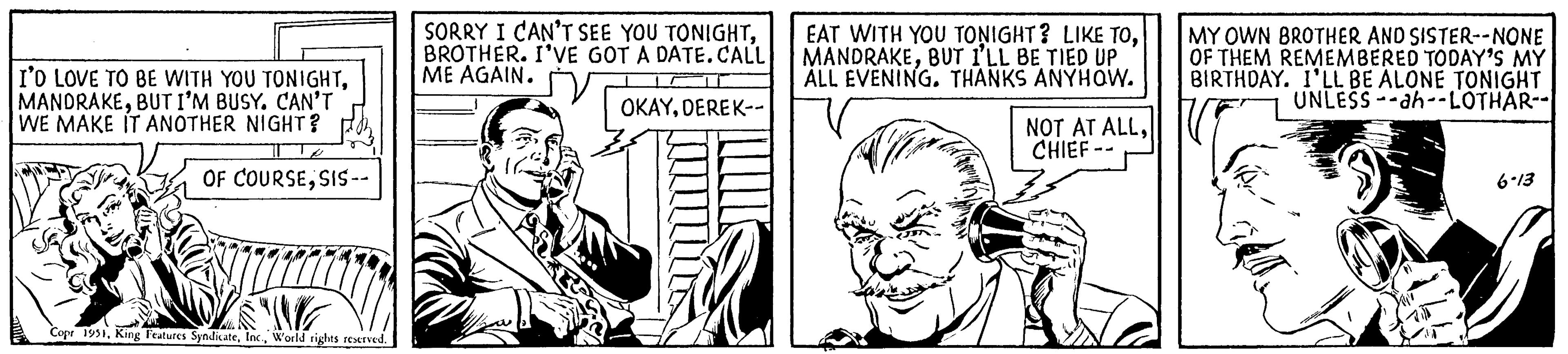 Sleeve OCR: I'D LOVE TO BE WITH YOU TONIGHTBUT I'M BUSY. CAN'T WE MAKE IT ANOTHER NIGHT? OF COURSESIS-- SWE Copr 1951World rights reserved. SORRY I CAN'T SEE YOU TONIGHTBROTHER. I'VE GOT A DATE.CALL ME AGAIN. OKAYDEREK-- EAT WITH YOU TONIGHT? LIKE TOBUT I'LL BE TIED UP ALL EVENING. THANKS ANYHOW. NOT AT ALLCHIEF -- MY OWN BROTHER AND SISTER--NONE OF THEM REMEMBERED TODAY'S MY BIRTHDAY. I'LL BE ALONE TONIGHT UNLESS-ah--LOTHAR-- 6-13 I'D LOVE TO BE WITH YOU TONIGHTBUT I'M BUSY . CAN'T WE MAKE IT ANOTHER NIGHT ? OF COURSESIS- SWE Copr 1951King Features SyndicateWorld rights reserved . SORRY I CAN'T SEE YOU TONIGHTBROTHER . I'VE GOT A DATE.CALL ME AGAIN . OKAYDEREK- EAT WITH YOU TONIGHT ? LIKE TOBUT I'LL BE TIED UP ALL EVENING . THANKS ANYHOW . NOT AT ALLCHIEF -- MY OWN BROTHER AND SISTER -- NONE OF THEM REMEMBERED TODAY'S MY BIRTHDAY . I'LL BE ALONE TONIGHT UNLESS - ah -- LOTHAR- 6-13