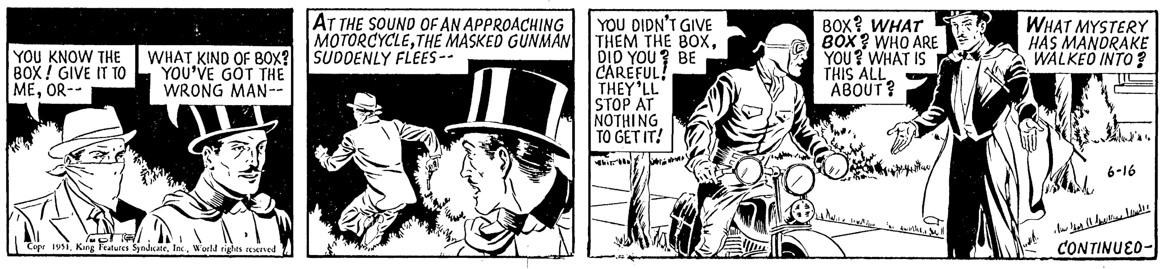 Fiction OCR: YOU KNOW THE BOX! GIVE IT TO MEOR-- WHAT KIND OF BOX? YOU'VE GOT THE WRONG MAN-- Copr 1951World rights reserved AT THE SOUND OF AN APPROACHING MOTORCYCLETHE MASKED GUNMAN SUDDENLY FLEES-- YOU DIDN'T GIVE THEM THE BOXDID YOU? BE CAREFUL! THEY'LL STOP AT NOTHING TO GET IT! BOX? WHAT BOX? WHO ARE YOU? WHAT IS THIS ALL ABOUT? to Malile lovelife f. ewithe. Sell WHAT MYSTERY HAS MANDRAKE WALKED INTO? 6-16 Now there and!! CONTINUED- YOU KNOW THE BOX ! GIVE IT TO MEOR- WHAT KIND OF BOX ? YOU'VE GOT THE WRONG MAN- Copr 1951King Features SyndicateWorld rights reserved AT THE SOUND OF AN APPROACHING MOTORCYCLETHE MASKED GUNMAN SUDDENLY FLEES- YOU DIDN'T GIVE THEM THE BOXDID YOU ? BE CAREFUL ! THEY'LL STOP AT NOTHING TO GET IT ! BOX ? WHAT BOX ? WHO ARE YOU ? WHAT IS THIS ALL ABOUT ? to Malile lovelife f . ewithe . Sell WHAT MYSTERY HAS MANDRAKE WALKED INTO ? 6-16 Now there and !! CONTINUED
