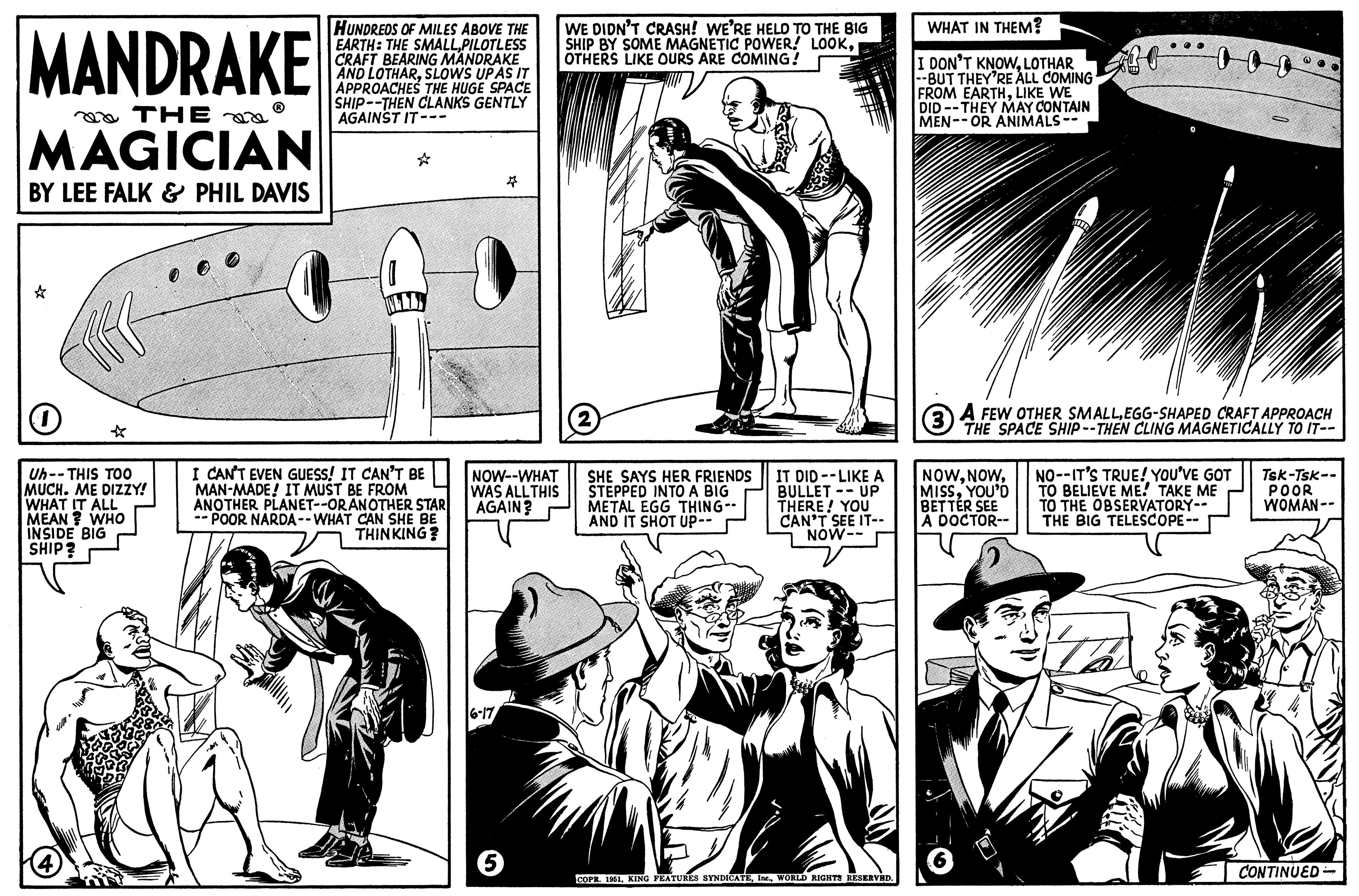 Style OCR: MANDRAKE THE MAGICIAN BY LEE FALK & PHIL DAVIS O Uh--THIS TOO MUCH. ME DIZZY! WHAT IT ALL MEAN? WHO INSIDE BIG SHIP? 4 HUNDREDS OF MILES ABOVE THE EARTH: THE SMALLPILOTLESS CRAFT BEARING MANDRAKE AND LOTHARSLOWS UPAS IT APPROACHES THE HUGE SPACE SHIP--THEN CLANKS GENTLY AGAINST IT--- I I CAN'T EVEN GUESS! IT CAN'T BE MAN-MADE! IT MUST BE FROM ANOTHER PLANET--ORANOTHER STAR --POOR NARDA--WHAT CAN SHE BE THINKING? NOW--WHAT WAS ALL THIS AGAIN? 6-17 6 WE DIDN'T CRASH! WE'RE HELD TO THE BIG SHIP BY SOME MAGNETIC POWER! LOOKOTHERS LIKE OURS ARE COMING! (2) SHE SAYS HER FRIENDS STEPPED INTO A BIG METAL EGG THING-- AND IT SHOT UP-- 772 IT DID--LIKE A BULLET UP THERE! YOU CAN'T SEE IT-- NOW-- COPR. 1951WORLD RIGHTS RESERVED. WHAT IN THEM? I DON'T KNOWLOTHAR --BUT THEY'RE ALL COMING FROM EARTHLIKE WE DID--THEY MAY CONTAIN MEN--OR ANIMALS -- NOWYOU'D BETTER SEE A DOCTOR-- ?? 6 W (3) A FEW OTHER SMALLEGG-SHAPED CRAFT APPROACH THE SPACE SHIP--THEN CLING MAGNETICALLY TO IT-- M NO--IT'S TRUE! YOU'VE GOT TO BELIEVE ME! TAKE ME TO THE OBSERVATORY-- THE BIG TELESCOPE-- Tsk-Tsk-- POOR WOMAN-- CONTINUED MANDRAKE THE MAGICIAN BY LEE FALK & PHIL DAVIS O Uh -- THIS TOO MUCH . ME DIZZY ! WHAT IT ALL MEAN ? WHO INSIDE BIG SHIP ? 4 HUNDREDS OF MILES ABOVE THE EARTH : THE SMALLPILOTLESS CRAFT BEARING MANDRAKE AND LOTHARSLOWS UPAS IT APPROACHES THE HUGE SPACE SHIP -- THEN CLANKS GENTLY AGAINST IT --- I I CAN'T EVEN GUESS ! IT CAN'T BE MAN - MADE ! IT MUST BE FROM ANOTHER PLANET -- ORANOTHER STAR --POOR NARDA -- WHAT CAN SHE BE THINKING ? NOW -- WHAT WAS ALL THIS AGAIN ? 6-17 6 WE DIDN'T CRASH ! WE'RE HELD TO THE BIG SHIP BY SOME MAGNETIC POWER ! LOOKOTHERS LIKE OURS ARE COMING ! ( 2 ) SHE SAYS HER FRIENDS STEPPED INTO A BIG METAL EGG THING- AND IT SHOT UP- 772 IT DID -- LIKE A BULLET UP THERE ! YOU CAN'T SEE IT- NOW- COPR . 1951KING FEATURES SYNDICATEWORLD RIGHTS RESERVED . WHAT IN THEM ? I DON'T KNOWLOTHAR --BUT THEY'RE ALL COMING FROM EARTHLIKE WE DID -- THEY MAY CONTAIN MEN -- OR ANIMALS -- NOWYOU'D BETTER SEE A DOCTOR- ? ? 6 W ( 3 ) A FEW OTHER SMALLEGG - SHAPED CRAFT APPROACH THE SPACE SHIP -- THEN CLING MAGNETICALLY TO IT- M NO -- IT'S TRUE ! YOU'VE GOT TO BELIEVE ME ! TAKE ME TO THE OBSERVATORY- THE BIG TELESCOPE- Tsk - Tsk- POOR WOMAN- CONTINUED