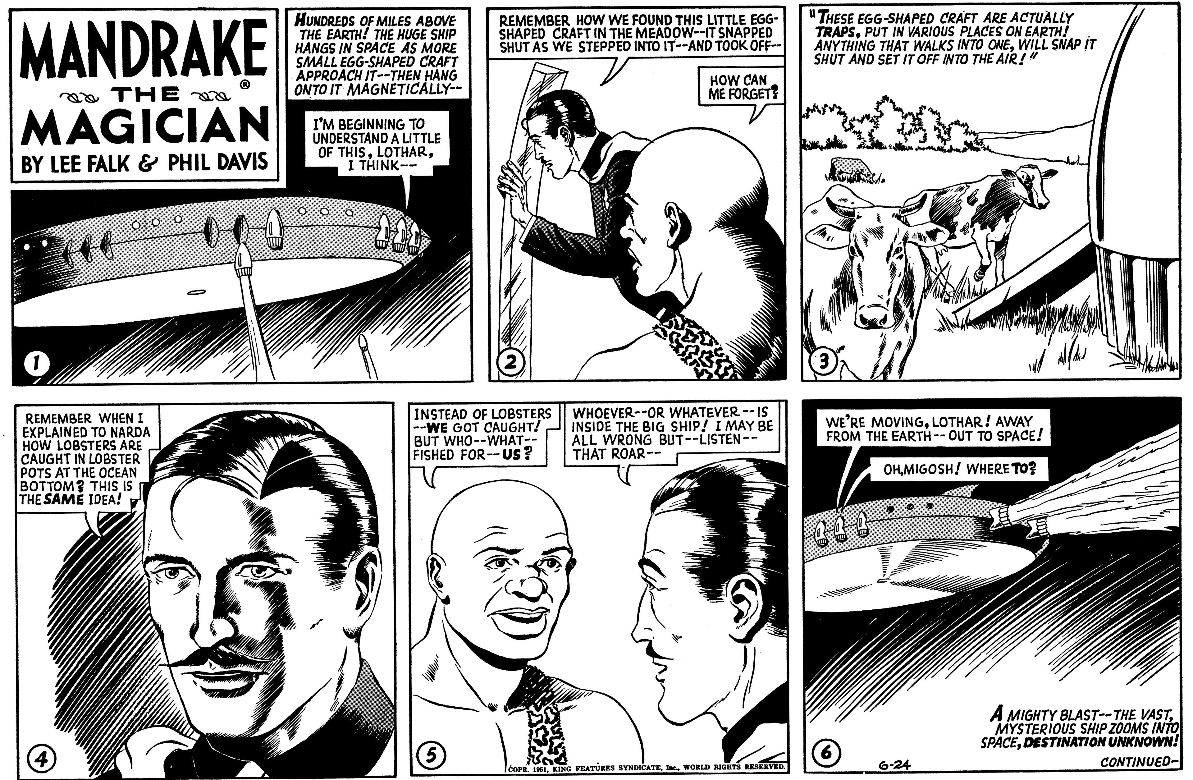 Style OCR: MANDRAKE THE MAGICIAN BY LEE FALK & PHIL DAVIS 1 (46 (4) 00 REMEMBER WHEN I EXPLAINED TO NARDA HOW LOBSTERS ARE CAUGHT IN LOBSTER POTS AT THE OCEAN BOTTOM? THIS IS THE SAME IDEA! HUNDREDS OF MILES ABOVE THE EARTH! THE HUGE SHIP HANGS IN SPACE AS MORE SMALL EGG-SHAPED CRAFT APPROACH IT--THEN HANG ONTO IT MAGNETICALLY-- I'M BEGINNING TO UNDERSTAND A LITTLE OF THISI THINK-- DOD REMEMBER HOW WE FOUND THIS LITTLE EGG- SHAPED CRAFT IN THE MEADOW--IT SNAPPED SHUT AS WE STEPPED INTO IT--AND TOOK OFF-- INSTEAD OF LOBSTERS --WE GOT CAUGHT! BUT WHO--WHAT-- FISHED FOR--Us? 5 HOW CAN ME FORGET? WHOEVER--OR WHATEVER -- IS INSIDE THE BIG SHIP! I MAY BE ALL WRONG BUT--LISTEN-- THAT ROAR-- COPR. 1961WORLD RIGHTS RESERVED. "THESE EGG-SHAPED CRAFT ARE ACTUALLY TRAPSPUT IN VARIOUS PLACES ON EARTH! ANYTHING THAT WALKS INTO ONEWILL SNAP IT SHUT AND SET IT OFF INTO THE AIR!" 3 WE'RE MOVINGLOTHAR! AWAY FROM THE EARTH--OUT TO SPACE! OHMIGOSH! WHERE TO? 444 ind 6-24 A MIGHTY BLAST--THE VASTMYSTERIOUS SHIP ZOOMS INTO SPACEDESTINATION UNKNOWN! CONTINUED- MANDRAKE THE MAGICIAN BY LEE FALK & PHIL DAVIS 1 ( 46 ( 4 ) 00 REMEMBER WHEN I EXPLAINED TO NARDA HOW LOBSTERS ARE CAUGHT IN LOBSTER POTS AT THE OCEAN BOTTOM ? THIS IS THE SAME IDEA ! HUNDREDS OF MILES ABOVE THE EARTH ! THE HUGE SHIP HANGS IN SPACE AS MORE SMALL EGG - SHAPED CRAFT APPROACH IT -- THEN HANG ONTO IT MAGNETICALLY- I'M BEGINNING TO UNDERSTAND A LITTLE OF THISI THINK- DOD REMEMBER HOW WE FOUND THIS LITTLE EGG SHAPED CRAFT IN THE MEADOW -- IT SNAPPED SHUT AS WE STEPPED INTO IT -- AND TOOK OFF- INSTEAD OF LOBSTERS --WE GOT CAUGHT ! BUT WHO -- WHAT- FISHED FOR -- Us ? 5 HOW CAN ME FORGET ? WHOEVER -- OR WHATEVER -- IS INSIDE THE BIG SHIP ! I MAY BE ALL WRONG BUT -- LISTEN- THAT ROAR- COPR . 1961KING FEATURES SYNDICATEWORLD RIGHTS RESERVED . " THESE EGG - SHAPED CRAFT ARE ACTUALLY TRAPSPUT IN VARIOUS PLACES ON EARTH ! ANYTHING THAT WALKS INTO ONEWILL SNAP IT SHUT AND SET IT OFF INTO THE AIR ! " 3 WE'RE MOVINGLOTHAR ! AWAY FROM THE EARTH -- OUT TO SPACE ! OHMIGOSH ! WHERE TO ? 444 ind 6-24 A MIGHTY BLAST -- THE VASTMYSTERIOUS SHIP ZOOMS INTO SPACEDESTINATION UNKNOWN ! CONTINUED