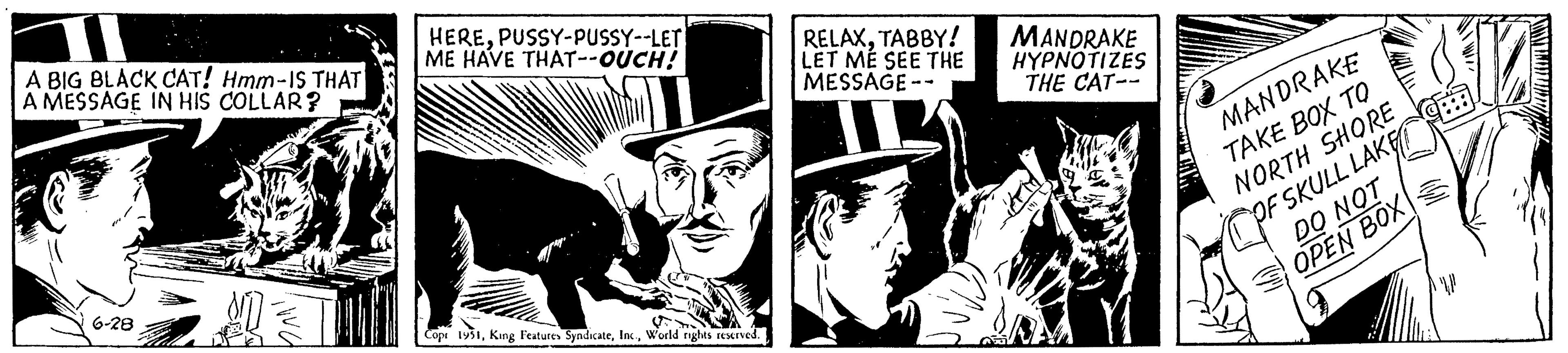 Comics OCR: A BIG BLACK CAT! Hmm-IS THAT A MESSAGE IN HIS COLLAR? FOR 6-28 MO HEREPUSSY-PUSSY--LET ME HAVE THAT--OUCH! iwa Copt 1951World rights reserved. RELAXTABBY! LET ME SEE THE MESSAGE-- MANDRAKE HYPNOTIZES THE CAT-- MANDRAKE TAKE BOX TO NORTH SHORE OF SKULL LAKE DO NOT OPEN BOX 83 MANTRAL A BIG BLACK CAT ! Hmm - IS THAT A MESSAGE IN HIS COLLAR ? FOR 6-28 MO HEREPUSSY - PUSSY -- LET ME HAVE THAT -- OUCH ! iwa Copt 1951King Features SyndicateWorld rights reserved . RELAXTABBY ! LET ME SEE THE MESSAGE- MANDRAKE HYPNOTIZES THE CAT- MANDRAKE TAKE BOX TO NORTH SHORE OF SKULL LAKE DO NOT OPEN BOX 83 MANTRAL