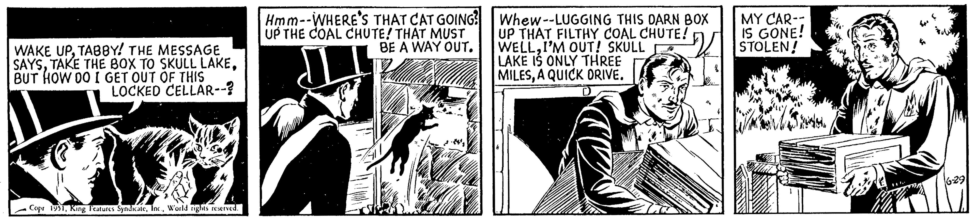 Illustration OCR: WAKE UPTABBY! THE MESSAGE SAYSBUT HOW DO I GET OUT OF THIS LOCKED CELLAR--? Copr 1951World rights reserved. Hmm--WHERE'S THAT CAT GOING? UP THE COAL CHUTE! THAT MUST BE A WAY OUT. Whew--LUGGING THIS DARN BOX UP THAT FILTHY COAL CHUTE! WELLI'M OUT! SKULL LAKE IS ONLY THREE MILESA QUICK DRIVE. MY CAR-- IS GONE! STOLEN! 6-29 WAKE UPTABBY ! THE MESSAGE SAYSTAKE THE BOX TO SKULL LAKEBUT HOW DO I GET OUT OF THIS LOCKED CELLAR-- ? Copr 1951King Features SyndicateWorld rights reserved . Hmm -- WHERE'S THAT CAT GOING ? UP THE COAL CHUTE ! THAT MUST BE A WAY OUT . Whew -- LUGGING THIS DARN BOX UP THAT FILTHY COAL CHUTE ! WELLI'M OUT ! SKULL LAKE IS ONLY THREE MILESA QUICK DRIVE . MY CAR- IS GONE ! STOLEN ! 6-29