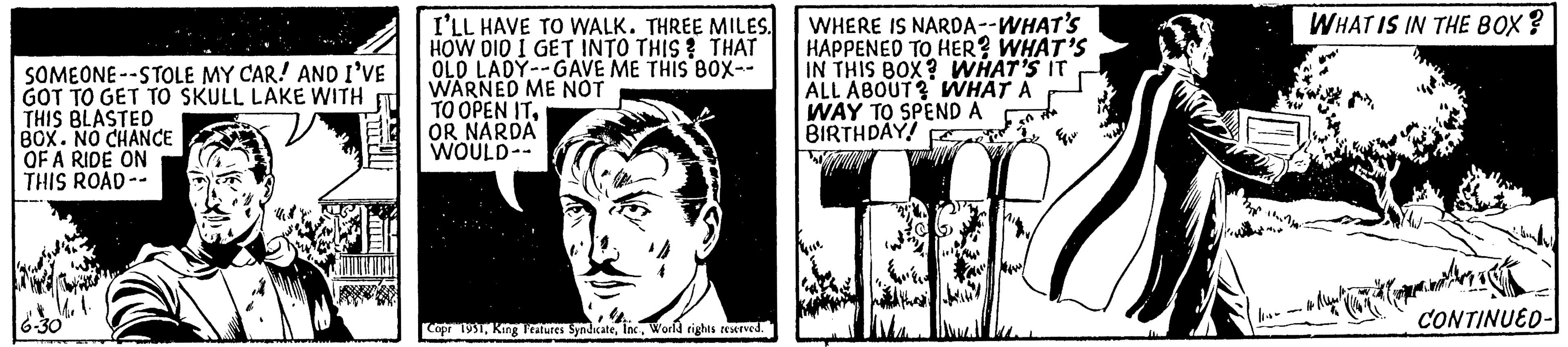 Drawing OCR: SOMEONE -STOLE MY CAR! AND I'VE GOT TO GET TO SKULL LAKE WITH THIS BLASTED BOX. NO CHANCE OF A RIDE ON THIS ROAD -- 6-30 I'LL HAVE TO WALK. THREE MILES. HOW DID I GET INTO THIS? THAT OLD LADY--GAVE ME THIS BOX-- WARNED ME NOT TO OPEN ITOR NARDA WOULD-- Copr 1931World rights reserved. WHERE IS NARDA--WHAT'S HAPPENED TO HER? WHAT'S IN THIS BOX? WHAT'S IT ALL ABOUT? WHAT A WAY TO SPEND A BIRTHDAY! Meis ??? ???? li.se - WHAT IS IN THE BOX? #14 ?????? CONTINUED- SOMEONE -STOLE MY CAR ! AND I'VE GOT TO GET TO SKULL LAKE WITH THIS BLASTED BOX . NO CHANCE OF A RIDE ON THIS ROAD -- 6-30 I'LL HAVE TO WALK . THREE MILES . HOW DID I GET INTO THIS ? THAT OLD LADY -- GAVE ME THIS BOX- WARNED ME NOT TO OPEN ITOR NARDA WOULD- Copr 1931King Features SyndicateWorld rights reserved . WHERE IS NARDA -- WHAT'S HAPPENED TO HER ? WHAT'S IN THIS BOX ? WHAT'S IT ALL ABOUT ? WHAT A WAY TO SPEND A BIRTHDAY ! Meis ??? ???? li.se - WHAT IS IN THE BOX ? # 14 ?????? CONTINUED