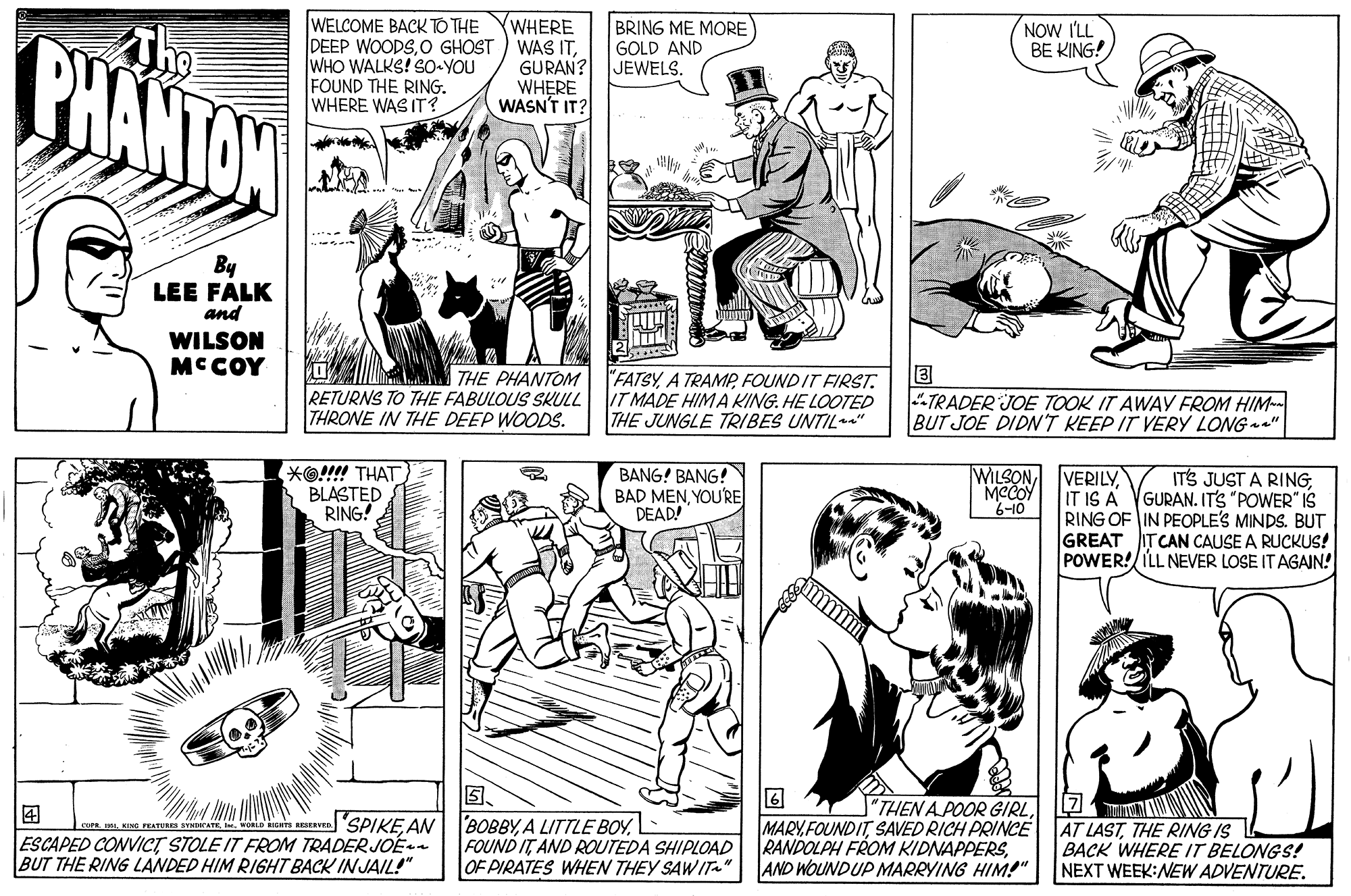 Line OCR: Tho BHANTON BRING ME MORE WELCOME BACK TO THE DEEP WOODSO GHOST WHO WALKS! SO YOU FOUND THE RING. WHERE WAS IT? WHERE WAS ITGURAN? WHERE WASN'T IT? NOW I'LL BE KING! GOLD AND JEWELS. By LEE FALK and WILSON MCCOY THE PHANTOM RETURNS TO THE FABULOUS SKULL THRONE IN THE DEEP WOODS. FATSYFOUNDIT FIRST. IT MADE HIMA KING. HE LOOTED THE JUNGLE TRIBES UNTIL" TRADER JOE TOOK IT AWAY FROM HIM-- BUT JOE DIDNT KEEP IT VERY LONG " *O!!!! THAT BLASTED RING! BANG! BANG! BAD MENYOURE DEAD! WILSON MCCOY 6-10 VERILYIT IS A VGURAN. IT'S "POWER" IS RING OF IN PEOPLE'S MINDS. BUT GREAT ITCAN CAUSE A RUCKUS! POWER!/ILL NEVER LOSE IT AGAIN! ITS JUST A RING? "THEN A POOR GIRLL2TN e rar o ua ven SPIKE AN| BOBBYA LITTTLE BOY. ESCAPED CONVICT STOLE IT FROM TRADER JOE BUT THE RING LANDED HIM RIGHT BACK IN JAIL!" FOUND IT AND ROUTEDA SHIPLOAD OF PIRATES WHEN THEY SAWIT" MARYFOUNDITTHE RING IS RANDOLPH FROM KIDNAPPERSAND WOUNDUP MARRYING HIM!" BACK WHERE IT BELONGS! NEXT WEEK:NEW ADVENTURE. Tho BHANTON BRING ME MORE WELCOME BACK TO THE DEEP WOODSO GHOST WHO WALKS! SO YOU FOUND THE RING. WHERE WAS IT? WHERE WAS ITGURAN? WHERE WASN'T IT? NOW I'LL BE KING! GOLD AND JEWELS. By LEE FALK and WILSON MCCOY THE PHANTOM RETURNS TO THE FABULOUS SKULL THRONE IN THE DEEP WOODS. FATSYA TRAMPFOUNDIT FIRST. IT MADE HIMA KING. HE LOOTED THE JUNGLE TRIBES UNTIL" TRADER JOE TOOK IT AWAY FROM HIM-- BUT JOE DIDNT KEEP IT VERY LONG " *O!!!! THAT BLASTED RING! BANG! BANG! BAD MENYOURE DEAD! WILSON MCCOY 6-10 VERILYIT IS A VGURAN. IT'S "POWER" IS RING OF IN PEOPLE'S MINDS. BUT GREAT ITCAN CAUSE A RUCKUS! POWER!/ILL NEVER LOSE IT AGAIN! ITS JUST A RING? "THEN A POOR GIRLL2TN e rar o ua ven SPIKE AN| BOBBYA LITTTLE BOY. ESCAPED CONVICT STOLE IT FROM TRADER JOE BUT THE RING LANDED HIM RIGHT BACK IN JAIL!" FOUND IT AND ROUTEDA SHIPLOAD OF PIRATES WHEN THEY SAWIT" MARYFOUNDITSAVED RICH PRINCE AT LASTTHE RING IS RANDOLPH FROM KIDNAPPERSAND WOUNDUP MARRYING HIM!" BACK WHERE IT BELONGS! NEXT WEEK:NEW ADVENTURE.
