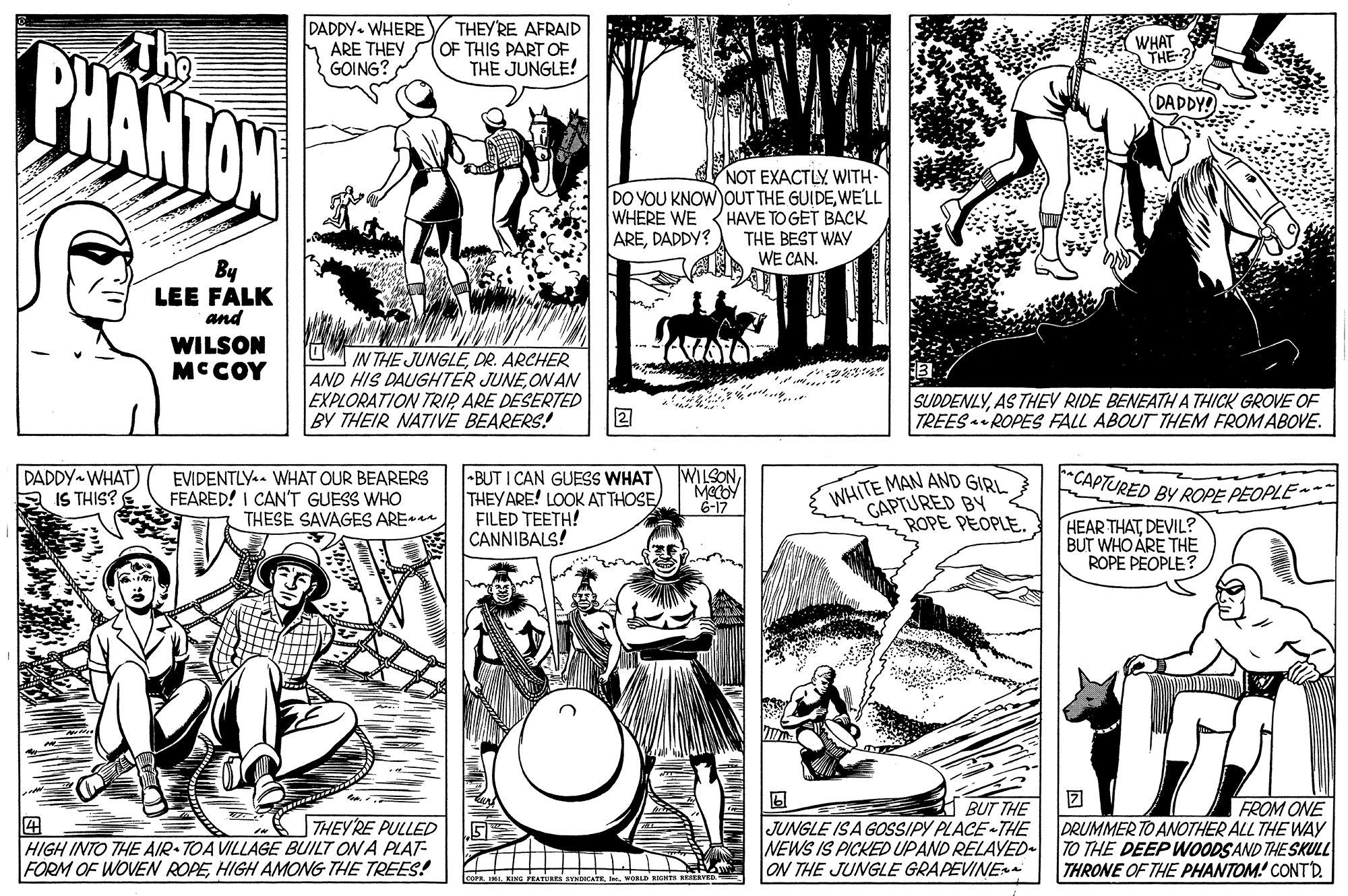 Mammal OCR: DADDY- WHERE ARE THEY GOING? THEY'RE AFRAID OF THIS PART OF THE JUNGLE! BHANTAN WHAT THE-? DADDY! NOT EXACTLY WITH- DO YOU KNOW OUT THE GUIDEWE'LL HAVE TO GET BACK THE BEST WAY WE CAN. WHERE WE AREDADDY? By LEE FALK and WILSON MCCOY UM IN THE JUNGLEDR. ARCHER AND HIS DAUGHTER JUNEON AN EXPLORATION TRIP ARE DESERTED 2 BY THEIR NATIVE BEARERS! SUDDENLYAS THEV RIDE BENEATH A THICK GROVE OF TREES ROPES FALL ABOUT THEM FROMABOVE. DADDY WHAT) E IS THIS? •BUT I CAN GUESS WHAT THEYARE! LOOK AT THOSE FILED TEETH! E CANNIBALS! WILSONEVIDENTLY.. WHAT OUR BEARERS FEARED! I CAN'T GUESS WHO THESE SAVAGES AREa WHITE MAN AND GIRL GAPTURED BY ROPE PEOPLE CAPTURED BY ROPE PEOPLE- 6-17 HEAR THATDEVIL? BUT WHO ARE THE ROPE PEOPLE? THEY'RE PULLED HIGH INTO THE AIR-TOA VILLAGE BUILT ON A PLAT- FORM OF WOVEN ROPEHIGH AMONG THE TREES! BUT THE JUNGLE ISA GOSSIPY PLACE -THE NEWS IS PICKED UPAND RELAYED. ON THE JUNGLE GRAPEVINE FROM ONE DRUMMER TO ANOTHER ALL THE WAY TO THE DEEP WOODSAND THE SKULL THRONE OF THE PHANTOM! CONTD DADDY- WHERE ARE THEY GOING? THEY'RE AFRAID OF THIS PART OF THE JUNGLE! BHANTAN WHAT THE-? DADDY! NOT EXACTLY WITH- DO YOU KNOW OUT THE GUIDEWE'LL HAVE TO GET BACK THE BEST WAY WE CAN. WHERE WE AREDADDY? By LEE FALK and WILSON MCCOY UM IN THE JUNGLEDR. ARCHER AND HIS DAUGHTER JUNEON AN EXPLORATION TRIP ARE DESERTED 2 BY THEIR NATIVE BEARERS! SUDDENLYAS THEV RIDE BENEATH A THICK GROVE OF TREES ROPES FALL ABOUT THEM FROMABOVE. DADDY WHAT) E IS THIS? •BUT I CAN GUESS WHAT THEYARE! LOOK AT THOSE FILED TEETH! E CANNIBALS! WILSONEVIDENTLY.. WHAT OUR BEARERS FEARED! I CAN'T GUESS WHO THESE SAVAGES AREa WHITE MAN AND GIRL GAPTURED BY ROPE PEOPLE CAPTURED BY ROPE PEOPLE- 6-17 HEAR THATDEVIL? BUT WHO ARE THE ROPE PEOPLE? THEY'RE PULLED HIGH INTO THE AIR-TOA VILLAGE BUILT ON A PLAT- FORM OF WOVEN ROPEHIGH AMONG THE TREES! BUT THE JUNGLE ISA GOSSIPY PLACE -THE NEWS IS PICKED UPAND RELAYED. ON THE JUNGLE GRAPEVINE FROM ONE DRUMMER TO ANOTHER ALL THE WAY TO THE DEEP WOODSAND THE SKULL THRONE OF THE PHANTOM! CONTD