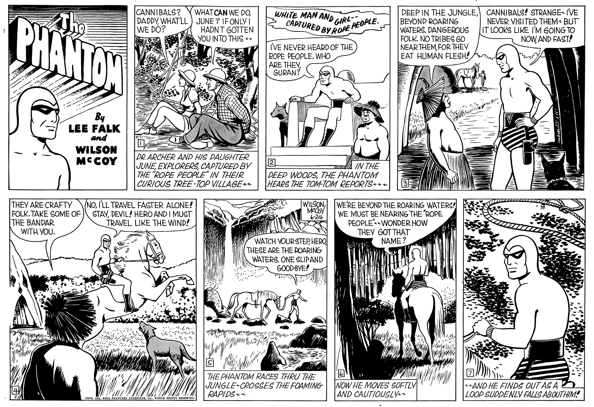 Font OCR: CANNIBALS? ?? WHAT CAN WE DOWHAT LL ) JUNE ? IFONLY I HADNT GOTTEN YOU INTO THIS +. DEEP IN THE JUNGLECANNIBALS! STRANGE I'VE BEYOND ROARING WATERS. DANGEROUS FOLK. NO TRIBES GO NEAR THEMFOR THEY EAT HUMAN FLESH! WHITE MAN AND GIRL-- CAPTURED BY RORE PEOPLE. BHANTOW NEVER VISITED THEM BUT IT LOOKS LIKE I'M GOING TO NOWAND FAST! WE DO? I'VE NEVER HEARD OF THE ROPE PEOPLE. WHO ARE THEYGURAN? By LEE FALK and WILSON MCCOY DR ARCHER AND HIS DAUGHTER JUNECAPTURED BY THE "ROPE PEOPLE" IN THEIR CURIOUS TREE-TOP VILLAGEe IN THE DEEP WOODSTHE PHANTOM HEARS THE TOM-TOM REPORTS a THEY ARE CRAFTY FOLK. TAKE SOME OF THE BANDAR WITH YOU. NOI'LL TRAVEL FASTER ALONE! STAYDEVIL! HERO AND I MUST TRAVEL LIKE THE WIND! WILSON WE'RE BEVOND THE ROARING WATERS! WE MUST BE NEARING THE "ROPE PEOPLE".• WONDER HOW THEY GOT THAT NAME ? 6-24 WATCH VOURSTEPHERO THESE ARE THE ROARING WATERS. ONE SLIPAND GOODBYE! THE PHANTOM RACES THRU THE JUNGLE-CROSSES THE FOAMING RAPIDS NOW HE MOVES SOFTLY AND CAUTIOUSLYa *AND HE FINDS OUT AS A E LOOP SUDDENLV FALLS ABOUTHIM! CANNIBALS? ? ? WHAT CAN WE DOWHAT LL ) JUNE ? IFONLY I HADNT GOTTEN YOU INTO THIS +. DEEP IN THE JUNGLECANNIBALS! STRANGE I'VE BEYOND ROARING WATERS. DANGEROUS FOLK. NO TRIBES GO NEAR THEMFOR THEY EAT HUMAN FLESH! WHITE MAN AND GIRL-- CAPTURED BY RORE PEOPLE. BHANTOW NEVER VISITED THEM BUT IT LOOKS LIKE I'M GOING TO NOWAND FAST! WE DO? I'VE NEVER HEARD OF THE ROPE PEOPLE. WHO ARE THEYGURAN? By LEE FALK and WILSON MCCOY DR ARCHER AND HIS DAUGHTER JUNECAPTURED BY THE "ROPE PEOPLE" IN THEIR CURIOUS TREE-TOP VILLAGEe IN THE DEEP WOODSTHE PHANTOM HEARS THE TOM-TOM REPORTS a THEY ARE CRAFTY FOLK. TAKE SOME OF THE BANDAR WITH YOU. NOI'LL TRAVEL FASTER ALONE! STAYDEVIL! HERO AND I MUST TRAVEL LIKE THE WIND! WILSON WE'RE BEVOND THE ROARING WATERS! WE MUST BE NEARING THE "ROPE PEOPLE".• WONDER HOW THEY GOT THAT NAME ? 6-24 WATCH VOURSTEPHERO THESE ARE THE ROARING WATERS. ONE SLIPAND GOODBYE! THE PHANTOM RACES THRU THE JUNGLE-CROSSES THE FOAMING RAPIDS NOW HE MOVES SOFTLY AND CAUTIOUSLYa *AND HE FINDS OUT AS A E LOOP SUDDENLV FALLS ABOUTHIM!