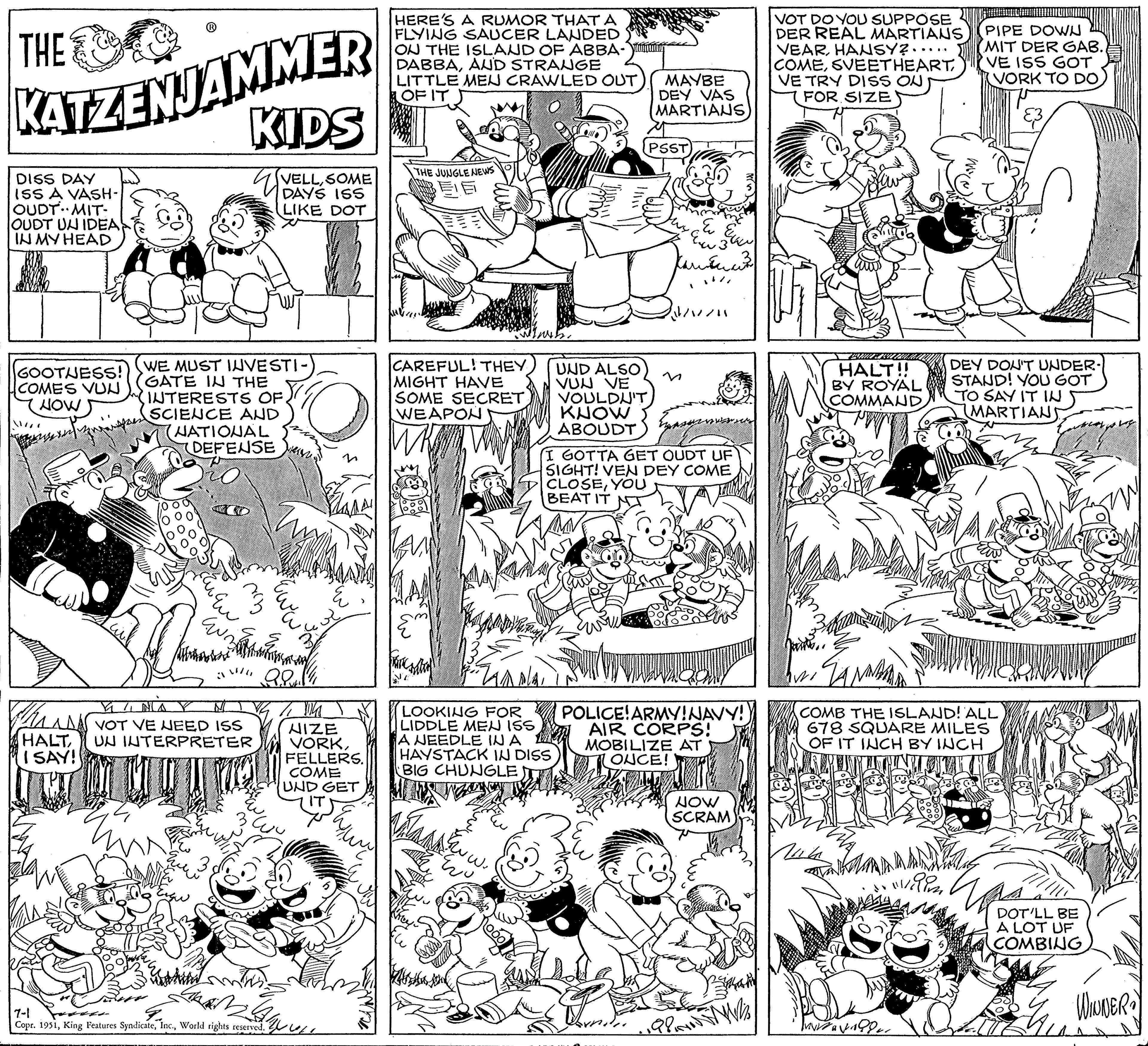 Rectangle OCR: THE KATZENJAMMER KIDS DAYS ISS LIKE DOT DISS DAY ISS A VASH- OUDT. MIT- OUDT UN IDEA IN MY HEAD GOOTUESS! COMES VUN NOW WE MUST INVESTI- GATE IN THE INTERESTS OF. SCIENCE AND (NATIONAL DEFENSE Z ?? ?? ?? Nothin VINA N Bruss VOT VE NEED ISS HALT UN INTERPRETER I SAY! alk 7-1 Copr. 1951World rights reserved. NIZE VORKFELLERS. COME UND GET ? ?????? ?? HERE'S A RUMOR THAT A FLYING SAUCER LANDED ON THE ISLAND OF ABBA- DABBAAUD STRANGE LITTLE MEU CRAWLED OUT OF IT THE JUNGLE NEWS CAREFUL! THEY MIGHT HAVE SOME SECRET WEAPON ??????? LOOKING FOR LIDDLE MEN ISS A NEEDLE IN A HAYSTACK IN DISS BIG CHUNGLE MMNIE ?? UND ALSO VUN VE VOULDN'T KNOW ABOUDT MAYBE DEY VAS MARTIANS PSST ? Ew 3 ?????? I GOTTA GET OUDT UF SIGHT! VEN DEY COME CLOSEYOU BEAT IT POLICE! ARMY! NAVY! AIR CORPS! MOBILIZE AT ONCE! NOW SCRAM 198 W VOT DO YOU SUPPOSE DER REAL MARTIANS VEARHANSY?. COMESVEETHEART. VE TRY DISS ON FOR SIZE hauto.. HALT!! BY ROYAL COMMAND Mih PIPE DOWN MIT DER GAB. 'VE ISS GOT VORK TO DO24 COMB THE ISLAND! ALL 678 SQUARE MILES OF IT INCH BY INCH VITAVAD DEY DON'T UNDER- STAND! YOU GOT TO SAY IT IN MARTIANS. & M SULLLER DOT'LL BE A LOT UF COMBING WINNER 2 THE KATZENJAMMER KIDS DAYS ISS LIKE DOT DISS DAY ISS A VASH OUDT . MIT OUDT UN IDEA IN MY HEAD GOOTUESS ! COMES VUN NOW WE MUST INVESTI GATE IN THE INTERESTS OF . SCIENCE AND ( NATIONAL DEFENSE Z ?? ?? ?? Nothin VINA N Bruss VOT VE NEED ISS HALT UN INTERPRETER I SAY ! alk 7-1 Copr . 1951King Features SyndicateWorld rights reserved . NIZE VORKFELLERS . COME UND GET ? ?????? ?? HERE'S A RUMOR THAT A FLYING SAUCER LANDED ON THE ISLAND OF ABBA DABBAAUD STRANGE LITTLE MEU CRAWLED OUT OF IT THE JUNGLE NEWS CAREFUL ! THEY MIGHT HAVE SOME SECRET WEAPON ??????? LOOKING FOR LIDDLE MEN ISS A NEEDLE IN A HAYSTACK IN DISS BIG CHUNGLE MMNIE ?? UND ALSO VUN VE VOULDN'T KNOW ABOUDT MAYBE DEY VAS MARTIANS PSST ? Ew 3 ?????? I GOTTA GET OUDT UF SIGHT ! VEN DEY COME CLOSEYOU BEAT IT POLICE ! ARMY ! NAVY ! AIR CORPS ! MOBILIZE AT ONCE ! NOW SCRAM 198 W VOT DO YOU SUPPOSE DER REAL MARTIANS VEARHANSY ?. COMESVEETHEART . VE TRY DISS ON FOR SIZE hauto .. HALT !! BY ROYAL COMMAND Mih PIPE DOWN MIT DER GAB . ' VE ISS GOT VORK TO DO24 COMB THE ISLAND ! ALL 678 SQUARE MILES OF IT INCH BY INCH VITAVAD DEY DON'T UNDER STAND ! YOU GOT TO SAY IT IN MARTIANS . & M SULLLER DOT'LL BE A LOT UF COMBING WINNER 2