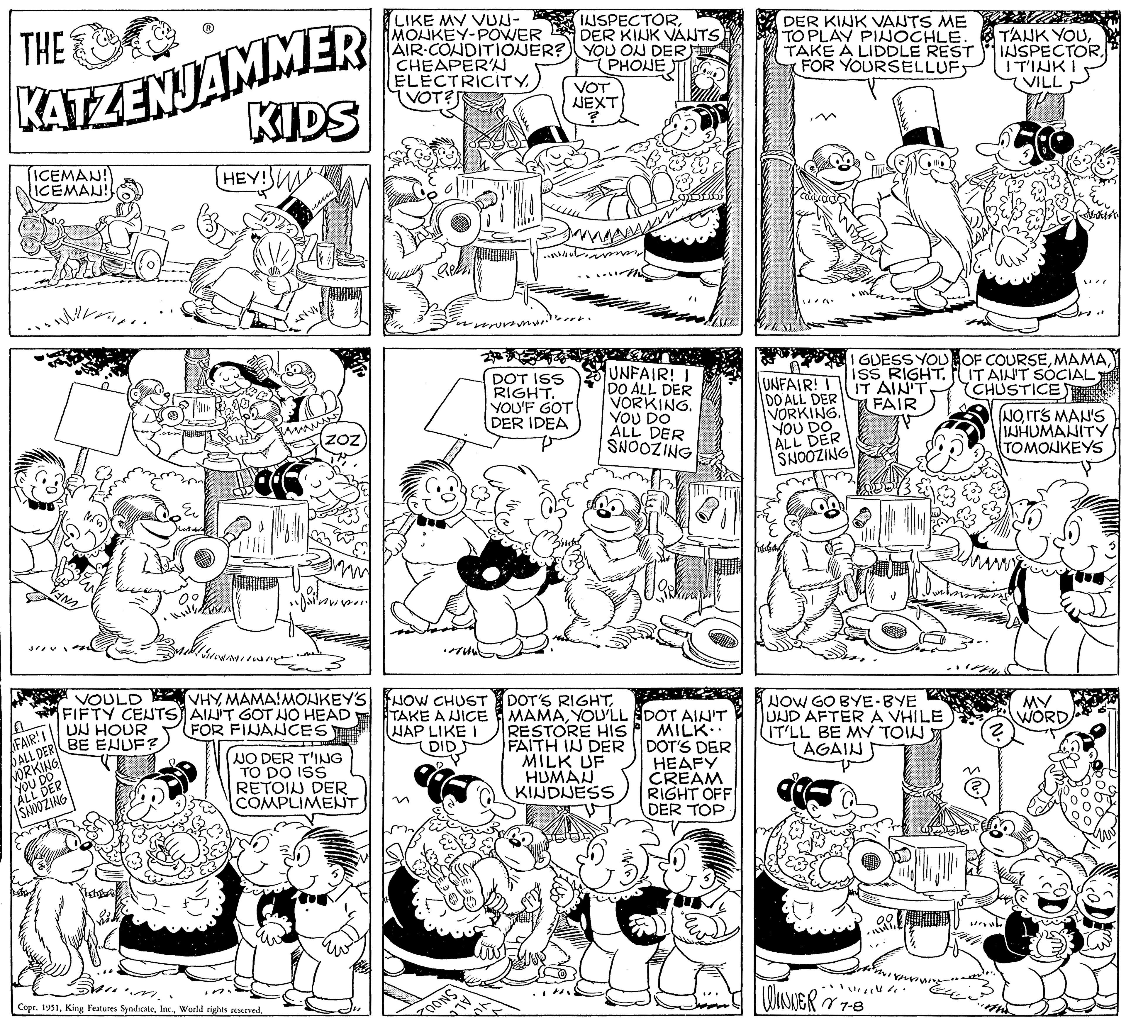Line OCR: THE C KATZENJAMMER ICEMAN! ICEMAU! FAIR!! ALL DER NORKING YOU DO ALL DER SNOOZING VAN THA. ? Sestara VOULD FIFTY CENTS UN HOUR BE ENUF? 20 KIDS HEY! MICHAITOS un Joinv INIC 3 VHYMAMA!MONKEY'S AIN'T GOT NO HEAD FOR FINANCES Copr. 1951World rights reserved. NO DER T'ING TO DO ISS RETOIN DER COMPLIMENT LIKE MY VUN- MONKEY-POWER AIR-CONDITIONER? CHEAPER'N ELECTRICITYVOT? HOW CHUST TAKE A NICE NAP LIKE I DID n worms. ONS INSPECTORDER KINK VANTS YOU OU DER PHONE VOT NEXT DOT ISS RIGHT. YOU'F GOT DER IDEA magass m Perry in UNFAIR! I DO ALL DER VORKING. YOU DO ALL DER SNOOZING DOT'S RIGHTYOU'LL RESTORE HIS FAITH IN DER MILK UF HUMAN KINDNESS DOT AIN'T MILK.. DOT'S DER HEAFY CREAM RIGHT OFF DER TOP DER KINK VANTS ME TO PLAY PINOCHLE. TAKE A LIDDLE REST FOR YOURSELLUF UNFAIR! T DO ALL DER VORKING. YOU DO ALL DER SNOOZING! I GUESS YOU ISS RIGHT. IT AIN'T. FAIR NOW GO BYE-BYE UND AFTER A VHILE IT'LL BE MY TOIN AGAIN • WINNER V 7-8 JUJU TANK YOUITINKI VILL OF COURSEIT AIN'T SOCIAL CHUSTICE /( (NOIT'S MAN'S INHUMANITY TOMONKEYS ? MY WORD THE C KATZENJAMMER ICEMAN ! ICEMAU ! FAIR !! ALL DER NORKING YOU DO ALL DER SNOOZING VAN THA . ? Sestara VOULD FIFTY CENTS UN HOUR BE ENUF ? 20 KIDS HEY ! MICHAITOS un Joinv INIC 3 VHYMAMA ! MONKEY'S AIN'T GOT NO HEAD FOR FINANCES Copr . 1951King Features SyndicateWorld rights reserved . NO DER T'ING TO DO ISS RETOIN DER COMPLIMENT LIKE MY VUN MONKEY - POWER AIR - CONDITIONER ? CHEAPER'N ELECTRICITYVOT ? HOW CHUST TAKE A NICE NAP LIKE I DID n worms . ONS INSPECTORDER KINK VANTS YOU OU DER PHONE VOT NEXT DOT ISS RIGHT . YOU'F GOT DER IDEA magass m Perry in UNFAIR ! I DO ALL DER VORKING . YOU DO ALL DER SNOOZING DOT'S RIGHTYOU'LL RESTORE HIS FAITH IN DER MILK UF HUMAN KINDNESS DOT AIN'T MILK .. DOT'S DER HEAFY CREAM RIGHT OFF DER TOP DER KINK VANTS ME TO PLAY PINOCHLE . TAKE A LIDDLE REST FOR YOURSELLUF UNFAIR ! T DO ALL DER VORKING . YOU DO ALL DER SNOOZING ! I GUESS YOU ISS RIGHT . IT AIN'T . FAIR NOW GO BYE - BYE UND AFTER A VHILE IT'LL BE MY TOIN AGAIN • WINNER V 7-8 JUJU TANK YOUITINKI VILL OF COURSEIT AIN'T SOCIAL CHUSTICE / ( ( NOIT'S MAN'S INHUMANITY TOMONKEYS ? MY WORD
