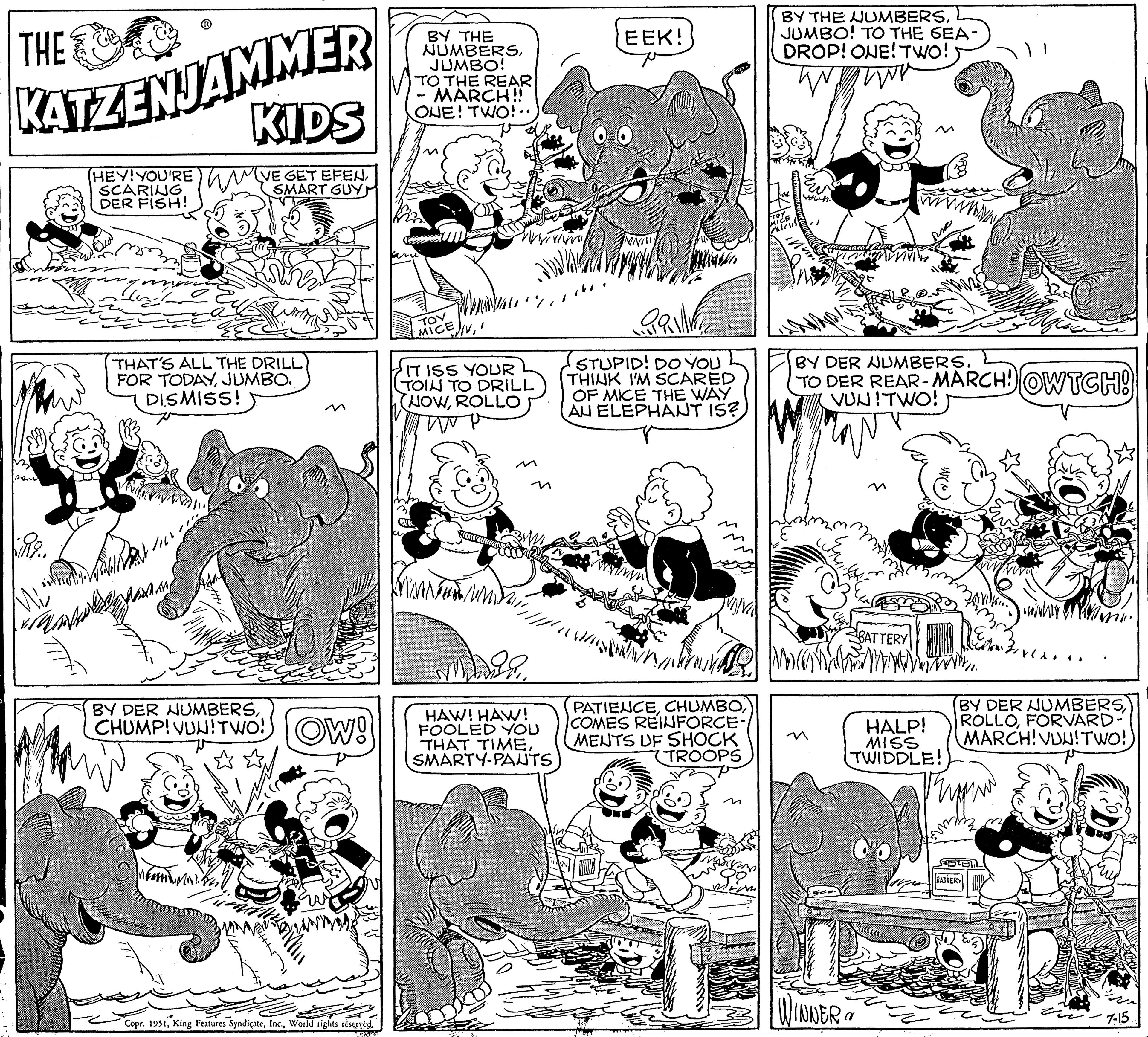 Gesture OCR: THE KATZENJAMMER (HEY! YOU'RE SCARING DER FISH! 13 | san kui KIDS (VE GET EFENSMART GUY THAT'S ALL THE DRILL FOR TODAYJUMBO. DISMISS! BY DER NUMBERSCHUMP! VUU! TWO! OW! Copr. 1951World rights reserved. RACH BY THE NUMBERSJUMBO! TO THE REAR MARCH!! ONE! TWO!.. ??? MICE m EXIV1 IT ISS YOUR (TOIN TO DRILL (NOWROLLO Twe 304 3 M VIVIA $29HAW! HAW! FOOLED YOU THAT TIMESMARTY-PANTS EEK! INNI!!! TE STUPID! DO YOU THINK I'M SCARED OF MICE THE WAY AU ELEPHANT IS? PATIENCECOMES REINFORCE/ MENTS UF SHOCK TROOPS BY THE NUMBERSJUMBO! TO THE SEA- DROP! ONE! TWO! TOY MICE wows. BY DER NUMBERS. TO DER REAR-MARCH! OWTCH! VUN!TWO! BATTERY HALP! MISS TWIDDLE! WINNER? BY DER NUMBERSROL FORVARD- MARCH! VUU! TWO! BATTERY URA -7-15. THE KATZENJAMMER ( HEY ! YOU'RE SCARING DER FISH ! 13 | san kui KIDS ( VE GET EFENSMART GUY THAT'S ALL THE DRILL FOR TODAYJUMBO . DISMISS ! BY DER NUMBERSCHUMP ! VUU ! TWO ! OW ! Copr . 1951King Features SyndicateWorld rights reserved . RACH BY THE NUMBERSJUMBO ! TO THE REAR MARCH !! ONE ! TWO ! .. ??? MICE m EXIV1 IT ISS YOUR ( TOIN TO DRILL ( NOWROLLO Twe 304 3 M VIVIA $ 29HAW ! HAW ! FOOLED YOU THAT TIMESMARTY - PANTS EEK ! INNI !!! TE STUPID ! DO YOU THINK I'M SCARED OF MICE THE WAY AU ELEPHANT IS ? PATIENCECOMES REINFORCE / MENTS UF SHOCK TROOPS BY THE NUMBERSJUMBO ! TO THE SEA DROP ! ONE ! TWO ! TOY MICE wows . BY DER NUMBERS . TO DER REAR - MARCH ! OWTCH ! VUN ! TWO ! BATTERY HALP ! MISS TWIDDLE ! WINNER ? BY DER NUMBERSROL FORVARD MARCH ! VUU ! TWO ! BATTERY URA -7-15 .