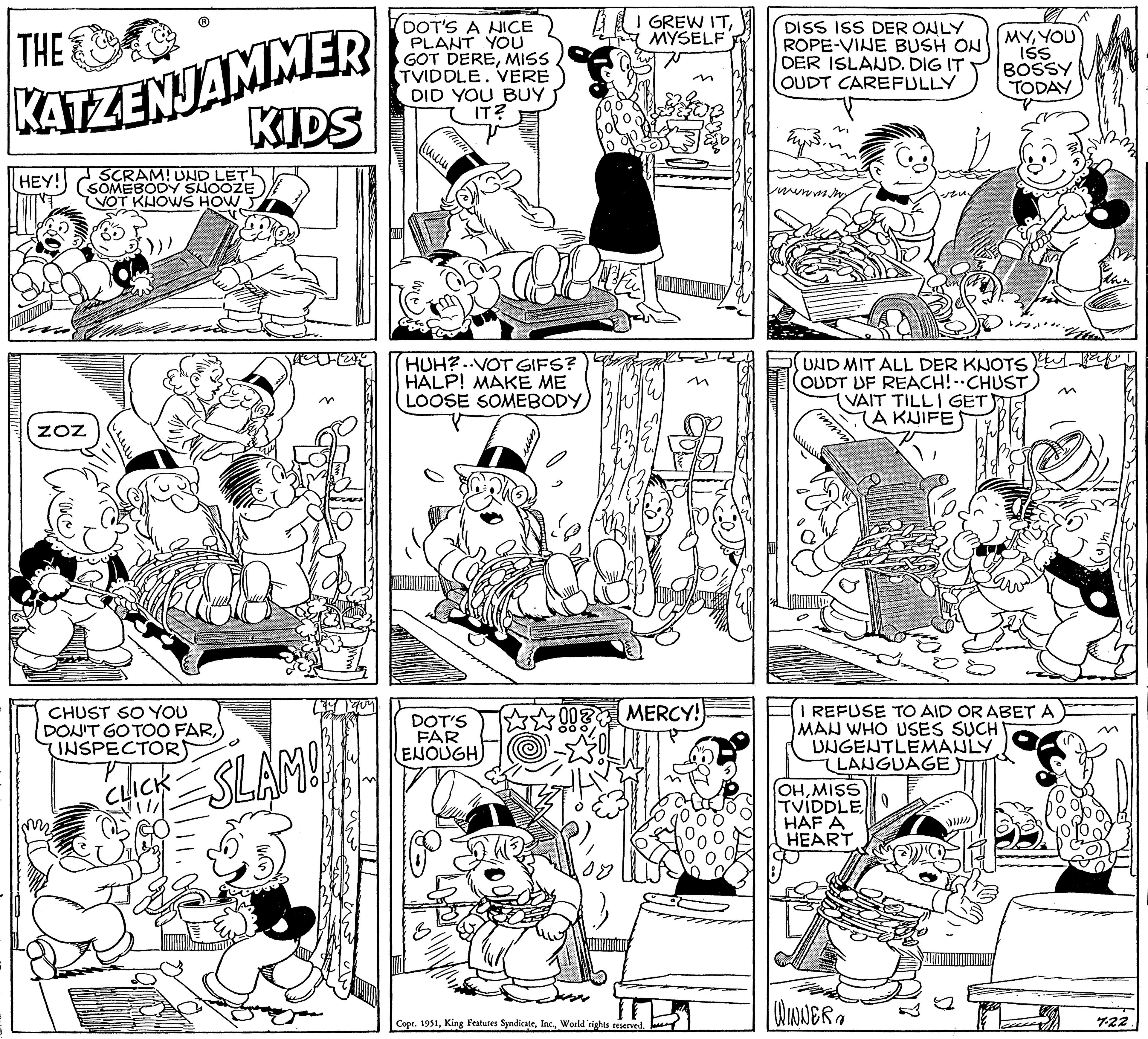 Line OCR: THE KATZENJAMMER SCRAM! UND LET SOMEBODY SHOOZE VOT KNOWS HOW BRAVA HEY!! ZOZ CHUST SO YOU DON'T GO TOO FAR(INSPECTOR) KIDS CLICK=SLAM! DOT'S A NICE PLANT YOU GOT DEREMISS TVIDDLE. VERE DID YOU BUY IT? (??? HUH?VOT GIFS? HALP! MAKE ME LOOSE SOMEBODY DOT'S FAR ENOUGH 83 1? I GREW ITMYSELF MERCY! Copr. 1951World rights reserved. DISS ISS DER ONLY ROPE-VINE BUSH ON DER ISLAND. DIG IT OUDT CAREFULLY tyre. WWWmMNY HITL UND MIT ALL DER KNOTSul. (OUDT UF REACH! CHUST VAIT TILL I GET (A KUIFE I REFUSE TO AID OR ABET A MAN WHO USES SUCH UNGENTLEMANLY. LANGUAGE OHMISS TVIDDLEHAF A HEART MYYOU ISS BOSSY TODAY WINNER :)))). 7-22 THE KATZENJAMMER SCRAM ! UND LET SOMEBODY SHOOZE VOT KNOWS HOW BRAVA HEY !! ZOZ CHUST SO YOU DON'T GO TOO FAR( INSPECTOR ) KIDS CLICK = SLAM ! DOT'S A NICE PLANT YOU GOT DEREMISS TVIDDLE . VERE DID YOU BUY IT ? ( ??? HUH ? VOT GIFS ? HALP ! MAKE ME LOOSE SOMEBODY DOT'S FAR ENOUGH 83 1 ? I GREW ITMYSELF MERCY ! Copr . 1951King Features SyndicateWorld rights reserved . DISS ISS DER ONLY ROPE - VINE BUSH ON DER ISLAND . DIG IT OUDT CAREFULLY tyre . WWWmMNY HITL UND MIT ALL DER KNOTSul . ( OUDT UF REACH ! CHUST VAIT TILL I GET ( A KUIFE I REFUSE TO AID OR ABET A MAN WHO USES SUCH UNGENTLEMANLY . LANGUAGE OHMISS TVIDDLEHAF A HEART MYYOU ISS BOSSY TODAY WINNER :) ) ) ) . 7-22