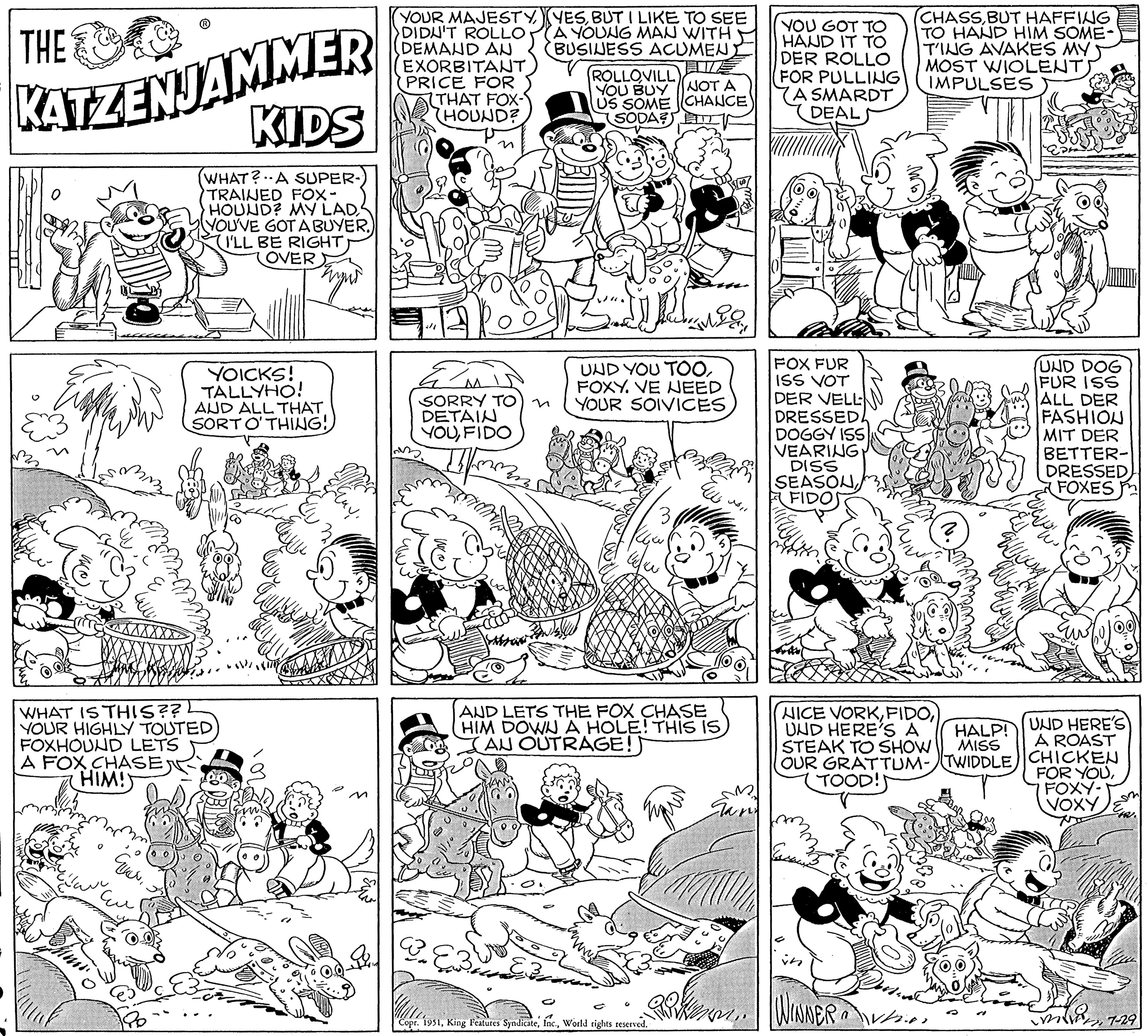 Rectangle OCR: THE KATZENJAMMER KIDS (WHAT? A SUPER- TRAINED FOX- HOUND? MY LAD YOU'VE GOT A BUYER.) (I'LL BE RIGHT OVER WHAT IS THIS?? YOUR HIGHLY TOUTED) FOXHOUND LETS A FOX CHASE HIM! E YOICKS! TALLYHO! AUD ALL THAT. SORT O'THING! GURUN Eu ?? ??? Wema YOUR MAJESTY DIDN'T ROLLO DEMAND AN EXORBITANT PRICE FOR (THAT FOX- HOUND? 3/1 AA SORRY TO) n DETAIN YOUFIDO If ? YESBUT I LIKE TO SEE A YOUNG MAN WITH BUSINESS ACUMENT EB ROLLOVILL YOU BUY NOT A US SOME CHANCE SODA? D inDay UND YOU TOOFOXY. VE NEED YOUR SOIVICES AND LETS THE FOX CHASE HIM DOWN A HOLE! THIS IS AU OUTRAGE! Copr. 1951World rights reserved. ELL ?? ?? Gar YOU GOT TO HAND IT TO DER ROLLO FOR PULLING A SMARDT DEAL FOX FUR ISS VOT DER VELL DRESSED! DOGGY ISS VEARING DISS SEASONFIDOS TOOD!! (CHASSBUT HAFFING TO HAND HIM SOME- T'ING AVAKES MY MOST WIOLENT IMPULSES NICE VORKUND HERE'S A ISTEAK TO SHOW OUR GRATTUM-TWIDDLE PK. WINNER Vin n ???? UND DOG FUR ISS ALL DER FASHION MIT DER BETTER- DRESSED FOXES HALP! MISS UND HERE'S A ROAST CHICKEN FOR YOUFOXY- VOXY m 12. KW7-29 THE KATZENJAMMER KIDS ( WHAT ? A SUPER TRAINED FOX HOUND ? MY LAD YOU'VE GOT A BUYER . ) ( I'LL BE RIGHT OVER WHAT IS THIS ?? YOUR HIGHLY TOUTED ) FOXHOUND LETS A FOX CHASE HIM ! E YOICKS ! TALLYHO ! AUD ALL THAT . SORT O'THING ! GURUN Eu ?? ??? Wema YOUR MAJESTY DIDN'T ROLLO DEMAND AN EXORBITANT PRICE FOR ( THAT FOX HOUND ? 3/1 AA SORRY TO ) n DETAIN YOUFIDO If ? YESBUT I LIKE TO SEE A YOUNG MAN WITH BUSINESS ACUMENT EB ROLLOVILL YOU BUY NOT A US SOME CHANCE SODA ? D inDay UND YOU TOOFOXY . VE NEED YOUR SOIVICES AND LETS THE FOX CHASE HIM DOWN A HOLE ! THIS IS AU OUTRAGE ! Copr . 1951King Features SyndicateWorld rights reserved . ELL ?? ?? Gar YOU GOT TO HAND IT TO DER ROLLO FOR PULLING A SMARDT DEAL FOX FUR ISS VOT DER VELL DRESSED ! DOGGY ISS VEARING DISS SEASONFIDOS TOOD !! ( CHASSBUT HAFFING TO HAND HIM SOME T'ING AVAKES MY MOST WIOLENT IMPULSES NICE VORKUND HERE'S A ISTEAK TO SHOW OUR GRATTUM - TWIDDLE PK . WINNER Vin n ???? UND DOG FUR ISS ALL DER FASHION MIT DER BETTER DRESSED FOXES HALP ! MISS UND HERE'S A ROAST CHICKEN FOR YOUFOXY VOXY m 12 . KW