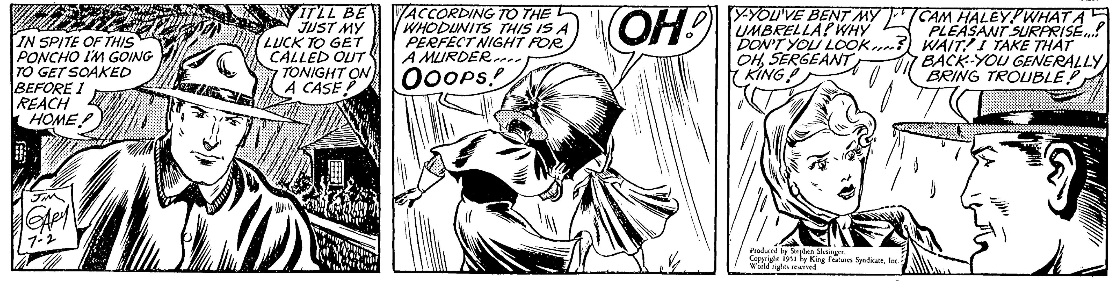 Art OCR: IN SPITE OF THIS PONCHO I'M GOING TO GET SOAKED BEFORE I REACH HOME JIM GAPY 7-2 IT'LL BE JUST MY LUCK TO GET CALLED OUT TONIGHT ON A CASE ACCORDING TO THE WHODUNITS THIS IS A PERFECT NIGHT FOR A MURDER OOOPS! (OH! Y-YOU'VE BENT MY UMBRELLA? WHY DON'T YOU LOOK OHSERGEANT KING! Produced by Steph Slesinger. Copyright 1951 by King Features SyndicateInc. World rights reserved. CAM HALEY! WHAT A PLEASANT SURPRISE.... WAITI TAKE THAT BACK-YOU GENERALLY BRING TROUBLE? IN SPITE OF THIS PONCHO I'M GOING TO GET SOAKED BEFORE I REACH HOME JIM GAPY 7-2 IT'LL BE JUST MY LUCK TO GET CALLED OUT TONIGHT ON A CASE ACCORDING TO THE WHODUNITS THIS IS A PERFECT NIGHT FOR A MURDER OOOPS ! ( OH ! Y - YOU'VE BENT MY UMBRELLA ? WHY DON'T YOU LOOK OHSERGEANT KING ! Produced by Steph Slesinger . Copyright 1951 by King Features SyndicateInc. World rights reserved . CAM HALEY ! WHAT A PLEASANT SURPRISE .... WAITI TAKE THAT BACK - YOU GENERALLY BRING TROUBLE ?