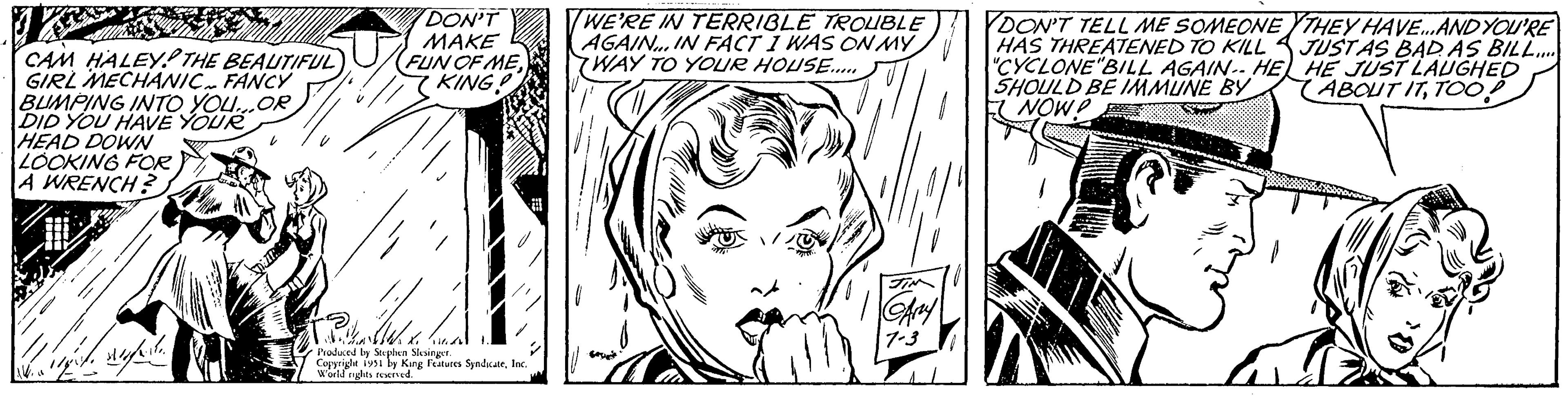 Style OCR: CAM HALEY THE BEAUTIFUL GIRL MECHANIC FANCY BUMPING INTO YOU...OR DID YOU HAVE YOUR HEAD DOWN LOOKING FOR A WRENCH? +++ DON'T MAKE FUN OF MEKING! Pika Til Produced by Stephen Slesinger. Copyright 1951 by King Features SyndicateInc. World rights reserved. WE'RE IN TERRIBLE TROUBLE AGAIN... IN FACT I WAS ON MY WAY TO YOUR HOUSE..... Any 7.3 DON'T TELL ME SOMEONE HAS THREATENED TO KILL "CYCLONE "BILL AGAIN. HE SHOULD BE IMMUNE BY NOW! THEY HAVE... AND YOU'RE JUSTAS BAD AS BILL..... HE JUST LAUGHED ABOUT ITTOO! CAM HALEY THE BEAUTIFUL GIRL MECHANIC FANCY BUMPING INTO YOU ... OR DID YOU HAVE YOUR HEAD DOWN LOOKING FOR A WRENCH ? +++ DON'T MAKE FUN OF MEKING ! Pika Til Produced by Stephen Slesinger . Copyright 1951 by King Features SyndicateInc. World rights reserved . WE'RE IN TERRIBLE TROUBLE AGAIN ... IN FACT I WAS ON MY WAY TO YOUR HOUSE ..... Any 7.3 DON'T TELL ME SOMEONE HAS THREATENED TO KILL " CYCLONE " BILL AGAIN . HE SHOULD BE IMMUNE BY NOW ! THEY HAVE ... AND YOU'RE JUSTAS BAD AS BILL ..... HE JUST LAUGHED ABOUT ITTOO !