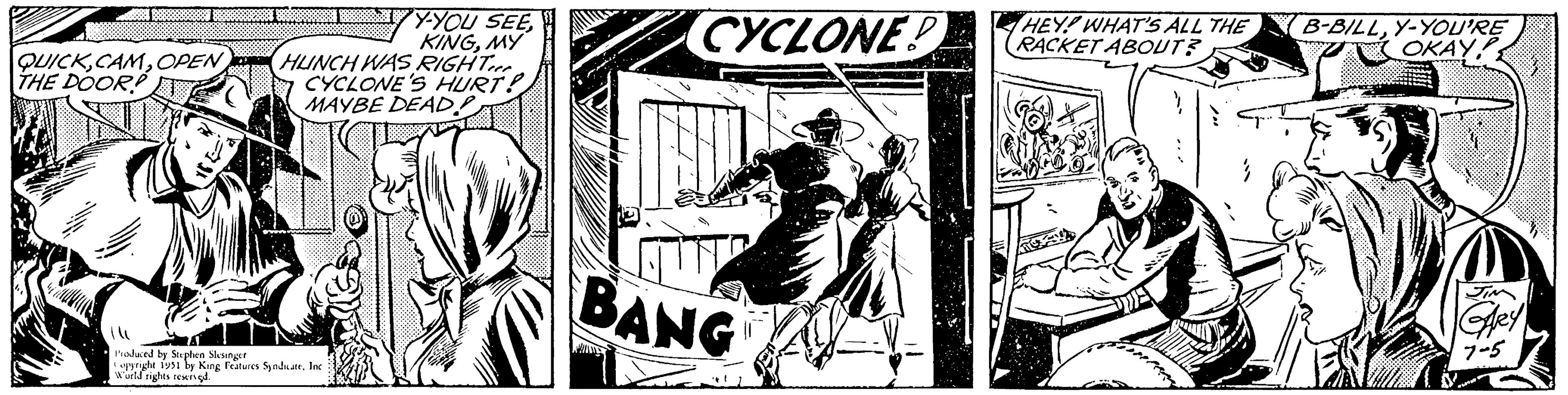 Comics OCR: QUICKOPEN THE DOOR Y-YOU SEEMY HUNCH WAS RIGHT CYCLONE'S HURT! MAYBE DEAD! Produced by Stephen Slesinger Copyright 1951 by King Features SyndicateInc. World rights reserved. A CYCLONE BANG HEY! WHAT'S ALL THE RACKET ABOUT? B-BILLY-YOU'RE OKAY1 JIM GARY 7-5 QUICKOPEN THE DOOR Y - YOU SEEMY HUNCH WAS RIGHT CYCLONE'S HURT ! MAYBE DEAD ! Produced by Stephen Slesinger Copyright 1951 by King Features SyndicateInc. World rights reserved . A CYCLONE BANG HEY ! WHAT'S ALL THE RACKET ABOUT ? B - BILLY - YOU'RE OKAY1 JIM GARY 7-5