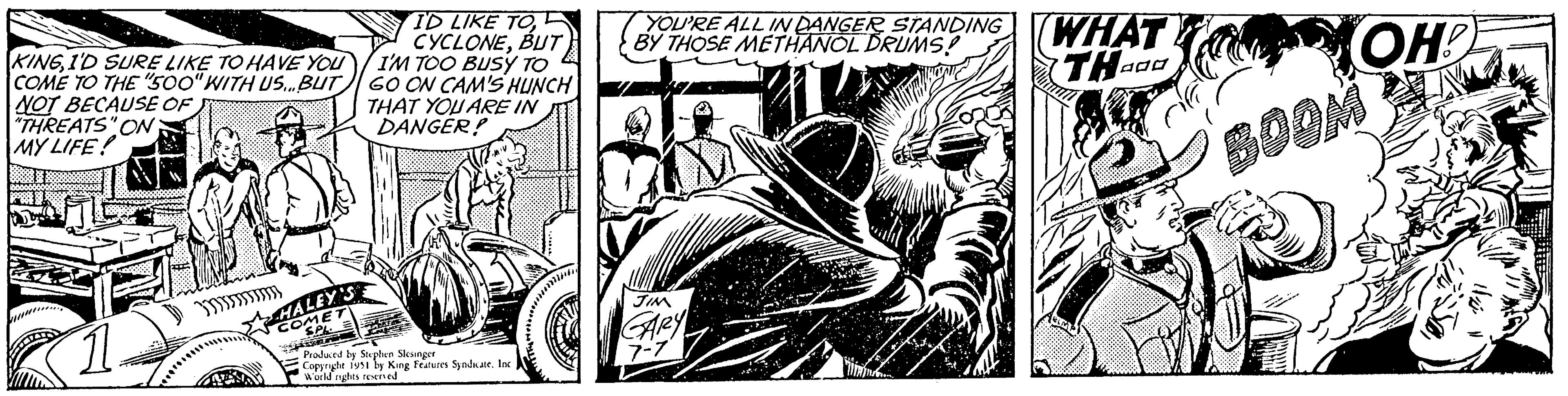 Comics OCR: KINGI'D SURE LIKE TO HAVE YOU COME TO THE "500" WITH US... BUT NOT BECAUSE OF "THREATS" ON: MY LIFE! m HALEY'S COMET SPL ID LIKE TOBUT I'M TOO BUSY TO GO ON CAM'S HUNCH THAT YOU ARE IN DANGER! Produced by Stephen Slesinger Copyright 1951 by King Features Syndicate. Inc World rights reserved YOU'RE ALL IN DANGER STANDING BY THOSE METHANOL DRUMS! JIM GARY 7-7 WHAT THO OH! BOOM KINGI'D SURE LIKE TO HAVE YOU COME TO THE " 500 " WITH US ... BUT NOT BECAUSE OF " THREATS " ON : MY LIFE ! m HALEY'S COMET SPL ID LIKE TOBUT I'M TOO BUSY TO GO ON CAM'S HUNCH THAT YOU ARE IN DANGER ! Produced by Stephen Slesinger Copyright 1951 by King Features Syndicate . Inc World rights reserved YOU'RE ALL IN DANGER STANDING BY THOSE METHANOL DRUMS ! JIM GARY 7-7 WHAT THO OH ! BOOM