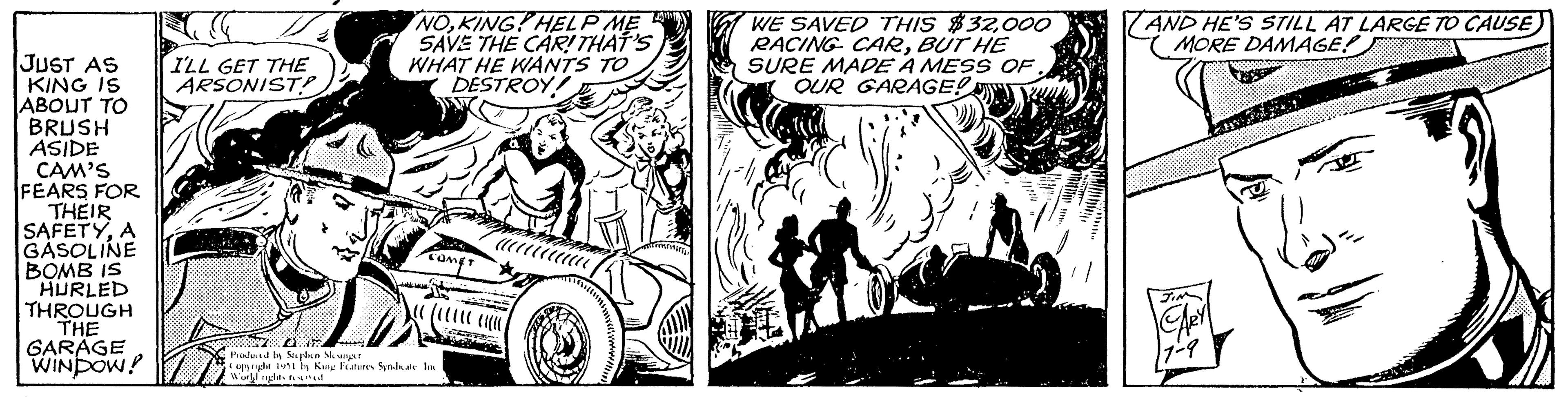 Illustration OCR: JUST AS KING IS ABOUT TO BRUSH ASIDE CAM'S FEARS FOR THEIR SAFETYA GASOLINE BOMB IS HURLED THROUGH THE GARAGE WINDOW! I'LL GET THE ARSONIST? NOKING HELP ME SAVE THE CAR! THAT'S WHAT HE WANTS TO DESTROY COMET F Produced by Stephen Slesinger Copyright 1951 by King Features Syndicate Inc World rights reserved /////// WE SAVED THIS $32000 RACING CARBUT HE SURE MADE A MESS OF. OUR GARAGE! AND HE'S STILL AT LARGE TO CAUSE MORE DAMAGE! JIM CARY 11-9 JUST AS KING IS ABOUT TO BRUSH ASIDE CAM'S FEARS FOR THEIR SAFETYA GASOLINE BOMB IS HURLED THROUGH THE GARAGE WINDOW ! I'LL GET THE ARSONIST ? NOKING HELP ME SAVE THE CAR ! THAT'S WHAT HE WANTS TO DESTROY COMET F Produced by Stephen Slesinger Copyright 1951 by King Features Syndicate Inc World rights reserved /////// WE SAVED THIS $ 32000 RACING CARBUT HE SURE MADE A MESS OF . OUR GARAGE ! AND HE'S STILL AT LARGE TO CAUSE MORE DAMAGE ! JIM CARY 11-9
